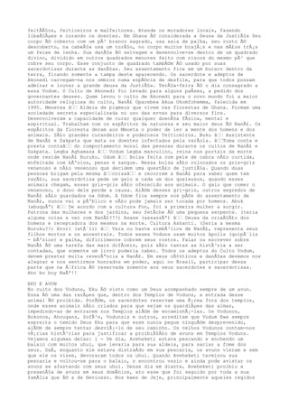 feitÃÃ§os, feiticeiros e malfeitores. Atende os moradores locais, fazendo
libaÃ§Ãµes e curando os doentes. Em Ghana Ã© considerada a Deusa da JustiÃ§a Seu
corpo Ã© coberto com um pÃ³ branco sagrado, usa saia de palha, seu rosto Ã©
descoberto, na cabeÃ§a usa um torÃ§o, no corpo muitos brajÃ¡s e nas mÃ£os trÃ¡s
um feixe de lenha. Sua danÃ§a Ã© selvagem e desenvolve-se dentro de um quadrado
divino, dividido em outros quadrados menores feito com riscos do mesmo pÃ³ que
cobre seu corpo. Esse conjunto de quadrado tambÃ©m Ã© usado por suas
sacerdotisas durante as danÃ§as. Seu assentamento fica em um buraco dentro da
terra, ficando somente a tampa deste aparecendo. Os sacerdote e adeptos de
Akonedi carregam-na nos ombros numa espÃ©cie de desfile, para que todos possam
admirar e louvar a grande deusa da JustiÃ§a. TerÃ§a-feira Ã© o dia consagrado a
essa Vodum. O Culto de Akonedi foi levado para alguns paÃses, a pedido dos
governantes desses. Quem levou o culto de Akonedi para o novo mundo foi a maior
autoridade religiosa do culto, NanÃ£ Oparebea Akua Okomfohemma, falecida em
1995. Mmoetea â‰‰ Aldeia de pigmeus que vivem nas florestas de Ghana. Formam uma
sociedade secreta especializada no uso das ervas para diversos fins.
Desenvolveram a capacidade de curar qualquer doenÃ§a fÃsica, mental e
espiritual. Trabalham com os espÃritos da natureza e seu maior deus Ã© NanÃ£. Os
espÃritos da floresta deram aos Mmoeta o poder de ler a mente dos homens e dos
animais. SÃ£o grandes curandeiros e poderosos feiticeiros. Buku â‰‰ Assistente
de NanÃ£ e Sakpata que mata os doentes infectados pela varÃola. â‰‰Toma conta e
presta contaâ‰‰ do comportamento moral das pessoas durante os cultos de NanÃ£ e
Sakpata. Legba Aghamasa â‰‰ Vodum Legba masculino, reina nos portais da morte
onde reside NanÃ£ Buruku. Odom â‰‰ Bolsa feita com pele de cabra nÃ£o curtida,
enfeitada com bÃºzios, penas e sangue. Nessa bolsa sÃ£o colocados os gris-gris
venenoso e nÃ£o venenoso que decidem uma questÃ£o de justiÃ§a. Quando duas
pessoas brigam pela mesma â‰‰coisaâ‰‰ e recorrem a NanÃ£ para saber quem tem
razÃ£o, sua sacerdotisa pede um galo a cada um dos queixosos, quando esses
animais chegam, esses gris-gris sÃ£o oferecido aos animais. O galo que comer o
venenoso, o dono dele perde a causa. AlÃ©m desses gri-gris, outros segredos de
NanÃ£ sÃ£o guardados na Odom. A Odom fica sempre nos pÃ©s do assentamento de
NanÃ£, nunca vai a pÃºblico e nÃ£o pode jamais ser tocada por homens. Abuk
(abuquÃª) â‰‰ De acordo com a cultura Fon, foi a primeira mulher a surgir.
Patrona das mulheres e dos jardins, seu fetÃche Ã© uma pequena serpente. (teria
alguma coisa a ver com NanÃ£?!!) Asase (assassÃª) â‰‰ Deusa da criaÃ§Ã£o dos
homens e receptadora dos mesmos na morte. Cultura Ashanti. (Seria a mesma
Buruku?!) Atori (atÃ´li) â‰‰ Vara ou haste simbÃ³lica de NanÃ£, representa seus
filhos mortos e os ancestrais. Todos esses Voduns usam muitos kpolis (quipÃ´lis
- bÃºzios) e palha, dificilmente cobrem seus rostos. Falar ou escrever sobre
NanÃ£ Ã© uma tarefa das mais difÃceis, pois sÃ£o tantas as histÃ³ria a ser
contadas, que somente um livro poderia caber. Todos os adeptos do Culto Vodum,
devem prestar muita reverÃªncia a NanÃ£. Em seus cÃ¢nticos e danÃ§as devemos nos
alegrar e nos sentirmos honrados em poder, aqui no Brasil, participar dessa
parte que na Ã‰frica Ã© reservada somente aos seus sacerdotes e sacerdotisas.
Aho bo boy NaÃª!!
EKU E AVUN
No culto dos Voduns, Eku Ã© visto como um Deus acompanhado sempre de um avun.
Essa Ã© uma das razÃµes que, dentro dos Templos de Voduns, a entrada desse
animal Ã© proibida. PorÃ©m, os sacerdotes reservam uma Ã¡rea fora dos templos,
onde esses animais sÃ£o criados para que sejam os guardiÃµes das almas,
impedindo-as de entrarem nos Templos alÃ©m de encaminhÃ¡-las. Os Vodunos,
Bokonos, Ahougans, SofÃ³s, Vodunsis e outros, acreditam que Vodum Ewa sempre
espreita o temido Deus Eku para que esse nunca pegue ninguÃ©m desprevenido,
alÃ©m de sempre tentar desviÃ¡-lo de seu caminho. Os velhos Vodunos contam-nos
vÃ¡rias histÃ³rias para justificar a proibiÃ§Ã£o de avuns em Templos Voduns.
Vejamos algumas delas: 1 - Um dia, Aveheketi estava pescando e enchendo um
balaio com muitos uhui, que levaria para sua aldeia, para saciar a fome dos
seus. DaÃ, enquanto ele estava distraÃdo em sua pescaria, os avuns vieram e sem
que ele os visse, devoraram todos os uhui. Quando Aveheketi terminou sua
pescaria e voltou-se para o balaio, o encontrou vazio e ainda pode avistar os
avuns se afastando com seus uhui. Desse dia em diante, Aveheketi proibiu a
presenÃ§a de avuns em seus domÃnios, ato esse que foi seguido por toda a sua
famÃlia que Ã© a de Heviosso. Nos kwes de Jeje, principalmente aqueles regidos
 