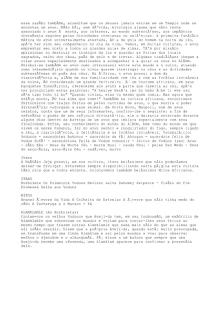 essa razÃ£o tambÃ©m, acreditam que os deuses jamais entram em um Templo onde se
encontra um avun. NÃ£o hÃ¡, sem dÃºvida, mitologia alguma que nÃ£o tenha
associado o avun Ã morte, aos infernos, ao mundo subterrÃ¢neo, aos impÃ©rios
invisÃveis regidos pelas divindades ctonianas ou selÃªnicas. A primeira funÃ§Ã£o
mÃtica do avun universalmente atestada, Ã© a de guia do homem na noite da iku,
apÃ³s ter sido seu companheiro no dia da vida. Vemos, em muitas culturas, o avun
emprestar seu rosto a todos os grandes guias de almas. TÃªm por missÃ£o
aprisionar ou destruir os inimigos da luz e guardar as Portas dos locais
sagrados, reino dos okus, paÃs de gelo e de trevas. Algumas tradiÃ§Ãµes chegam a
criar avuns especialmente destinados a acompanhar e a guiar os okus no AlÃ©m.
Atribui-se tambÃ©m ao avun como intercessor entre este mundo e o outro, atuando
como intermediÃ¡rio quando os vivos querem interrogar os okus e as divindades
subterrÃ¢neas do paÃs dos okus. Na Ã‰frica, o avun possui a dom da
clarividÃªncia e, alÃ©m de sua familiaridade com iku e com as forÃ§as invisÃveis
da noite, Ã© considerado um grande feiticeiro. Ã‰ um costume africano, em seus
banquetes funerÃ¡rios, oferecerem aos avuns a parte que caberia ao oku, apÃ³s
ter pronunciado estas palavras: "A heaiye hesÃ³a iwo ho hebo Ã‰be ti eke oku
sÃ²a tiwo hoho ti bo" "Quando vivias, eras tu mesmo quem comia. Mas agora que
estÃ¡s morto, Ã© tua alma que come!" TambÃ©m na cultura africana, encontramos
feiticeiros com trajes feitos de peles curtidas de avun, o que mostra o poder
divinatÃ³rio outorgado a esse animal. Em Porto Novo, Maupoil, num de seus
relatos, conta que um de seus informantes, confiou-lhe o seguinte: a fim de
reforÃ§ar o poder de seu orÃ¡culo divinatÃ³rio, ele o deixaria enterrado durante
alguns dias dentro da barriga de um avun que imolara especialmente com essa
finalidade. Enfim, seu conhecimento do mundo do AlÃ©m, bem como do mundo em que
vivem os seres humanos, faz do avun senhor e conquistador do fogo, sempre ligado
a iku, a clarividÃªncia, a feitiÃ§aria e as forÃ§as invisÃveis. VocabulÃ¡rio:
Vodunos - sacerdotes Bakonos - sacerdote de FÃ¡ Ahougan - sacerdote feito de
Vodum SofÃ³ - sacerdotisa feita de Vodum vodunsis - feitos de Voduns (yao) Avun
- cÃ£o Eku - Deus da Morte Iku - morte Husi - cauda Uhui - peixe Dan Wedo - Deus
do arco-Ãris, arco-Ãris Oku - cadÃ¡ver, morto
Itans
A NaÃ§Ã£o Jeje possui, em sua cultura, itans belÃssimos que nÃ£o poderÃamos
deixar de divulgar. Estaremos sempre disponibilizando nesta pÃ¡gina esta cultura
tÃ£o rica que a todos encanta. Colocaremos tambÃ©m belÃssimos Mitos Africanos.
ITANS
Borboleta Os Primeiros Voduns Hevioso salva Dahomey Serpente - VisÃ£o do Fim
Promessa feita aos Voduns
MITOS
Anansi Ã‰rvore da Vida A Colheita de Estrelas A Ã¡rvore que nÃ£o tinha medo do
cÃ©u A Tartaruga e o Macaco - FA
KLAMKLAMLE (As Borboletas)
Contam-nos os velhos Vodunos que Aveji-da tem, em seu touboumÃ©, um exÃ©rcito de
klamklamle que sobrevoam os mundos e voltam para contar-lhes seus feitos ao
mesmo tempo que trazem outras klamklamle que nada mais sÃ£o do que as almas que
ali irÃ£o residir. Dizem que a prÃ³pria Aveji-da, quando estÃ¡ muito preocupada,
se transforma em uma linda klamklam e sai pelos mundos a voar para observar
melhor o djenukom e o aikungumÃ£. FÃ¡ disse a um bakono que sempre que uma
Aveji-da recebe uma oferenda, uma klamklam aparece para confirmar a presenÃ§a
dela.
 
