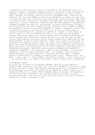 A klamklam Ã© como Aveji-da, ligeira e inconstante. Uma ligeireza sutil, de
espÃrito viajante. A klamklam brincando entre as flores Ã© a alma da deusa nos
humahuan. A deusa acompanha o guhÃª na primeira metade de seu curso visÃvel,
atÃ© o guhemÃª. Em seguida, desce de volta Ã aikungumÃ£ sobe a forma de uma
klamklam. HÃ¡ uma associaÃ§Ã£o analÃ³gica da klamklam e da chama, de suas cores
e do bater de suas asas tal qual a duwe de Aveji-da. Aveji-da, assim como todas
as deusas do fogo, associa-se a obsidiana, uma kpe-izÃ³, seu emblema. SÃmbolo do
fogo solar e diurno, e por essa razÃ£o da alma dos achÃ³lupÃªle, a klamklam Ã©
tambÃ©m um sÃmbolo do guhÃª-du, atravessando os mundos subterrÃ¢neos durante o
seu curso noturno. Ã‰ assim, sÃmbolo do fogo ctoniano oculto, ligado a noÃ§Ã£o
de sacrifÃcio, de morte e de ressurreiÃ§Ã£o. Ã‰ entÃ£o a klamklam, atributo das
divindades ctonianas, associadas Ã morte. Ela ilustra, ao mesmo tempo, a
analogia alma-borboleta e a passagem do sÃmbolo Ã imagem. O homem segue, da
vida Ã morte, o ciclo da klamklam. Ele Ã©, na sua infÃ¢ncia, uma pequena
lagarta, uma grande lagarta na sua maturidade; ele se transforma em crisÃ¡lida
na sua velhice; seu tÃºmulo Ã© o casulo de onde sai a sua alma que voa sob a
forma de uma klamklam. A postura de ovos dessa klamklam Ã© a expressÃ£o de sua
reencarnaÃ§Ã£o. Dizem os velhos Vodunos: - EkÃ¹s ete jo nhÃ» oku do bochiÃ´ na
klamklam! (- A alma que deixa o corpo dos mortos tem a forma de uma borboleta)
Quando uma klamklam aparece no templo dos Voduns, todos saÃºdam a bela Deusa do
degi, dos johon, e das djizÃ´nukon num sÃ³ grito "Ahoboboi, mikan Aveji-da!!!".
VocabulÃ¡rio klamklam - borboleta (pronuncia-se kunlamkunlam) Klamklamle -
borboletas TouboumÃ© - reino Djenukom - cÃ©u (orum) aikungumÃ£ - terra (aiye)
Humahuane - guerra, campo de batalha GuhÃª - sol GuhemÃª - meio-dia Duwe -
danÃ§a GuhÃª-du - sol negro kpe-izÃ³ - pedra de fogo achÃ³lupÃª - soldado,
guerreiro achÃ³lupÃªle - soldados, guerreiros Oku - morto, cadÃ¡ver Ete - que
EkÃ¹s - alma, egum jo - deixar NhÃ» - corpo fÃsico BochiÃ´ - forma, escultura Na
- uma (artigo) Degi - ar Johon - vento Mikan - salve! djizÃ´nukon - tempestade
OS PRIMEIROS VODUNS
De acordo com os povos Fon de Abomey, Dahomey, Mawu Ã© um deus supremo e
criador. Mawu representa a lua que traz a noite e a temperatura fresca, no mundo
africano. Reside no oeste e Ã© descrita como uma velha fria e indiferente o que
Ã© considerado pelos povos Fon, sinÃ´nimo de sabedoria e idade. Alguns itans
contam que Mawu tem um irmÃ£o gÃªmeo chamado LisÃ¡, em outros, encontramos que
se trata de um deus andrÃ³gino, que sua parte feminina Ã© Mawu e a parte
masculina Ã© LisÃ¡. LisÃ¡ Ã© tido, pelos povos africanos, como feroz e Ã¡spero,
residente no leste, representa o sol.
 