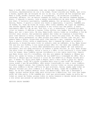 Mawu e LisÃ¡ sÃ£o considerados como uma unidade inseparÃ¡vel na base do
universo, representantes do uno e da ordem. Foram trazidos por NanÃ£, que criou
o mundo. Quando hÃ¡ um eclipse do sol ou da lua, os povos de Fon acreditam que
Mawu e LisÃ¡ estÃ£o fazendo amor. E conceberam... As primeiras crianÃ§as a
nascerem, gÃªmeos, foi um menino chamado Da Zodji e uma menina chamada Nyohwe
Ananu. O segundo a nascer, teve a mesma caracterÃstica de seus pais, andrÃ³geno,
era Sobo. O terceiro nascimento, tambÃ©m gemeos, foi um menino, Agbe e uma
menina, Naete. O quarto a nascer era velho e experiente. O quinto, tambÃ©m era
um homem, Gu. Todo em forma de corpo, nÃ£o tinha cabeÃ§a. No lugar da cabeÃ§a,
uma enorme espada saÃa de sua garganta e seu tronco era uma pedra. O sexto
nascimento nÃ£o foi de um ser. Era Djo, o ar, a atmosfera, o necessÃ¡rio para
criar os homens. O sÃ©timo a nascer tinha chifre, era Legba. Era o preferido de
Mawu, por ser o mais novo. Um dia, Mawu-LisÃ¡ reuniu todas as crianÃ§as a fim de
dividir seus reinos. Aos primeiros gemeos deu todas as riquezas e disse-lhes
para irem habitar a terra. Disse-lhes que a terra era para eles. Ã€ Sobo, Mawu
disse que devia permanecer no cÃ©u porque era homem e mulher como seu pai. Aos
gemeos Agbe e Naete, disse-lhes para irem habitar o mar, comandar as Ã¡guas.
Para o quarto filho, velho e experiente, deu o comando de todos os animais e
pÃ¡ssaros, e disse-lhe para viver no arbusto como um caÃ§ador. A Gu, Mawu disse-
lhe que era sua forÃ§a, e era assim porque nÃ£o foi lhe dado uma cabeÃ§a como
aos outros. Por isso, a terra nÃ£o permaneceria para sempre sÃ³ com arbustos
selvagens. Era ele quem ensinaria os homens a serem felizes. Ã€ Djo, Mawu disse-
lhe para viver no espaÃ§o, entre a terra e o cÃ©u. A ele confiaria o livre arbÃ-
trio do homem. Seus irmÃ£os seriam invisÃveis e a ele cabia vesti-los. Depois
que Mawu disse isso Ã s crianÃ§as, ela deu aos gemeos de Sagbata a lÃngua que
devia ser usada na terra, e removeu de sua memÃ³ria a linguagem do cÃ©u. Deu a
Hevioso a lÃngua que ele falaria e tirou de sua memÃ³ria a lÃngua falada pelo
pai. O mesmo foi feito para Agbe e Naete, para o mais velho e para Gu. Agora,
disse a Legba, vocÃª Ã© a minha crianÃ§a mais nova e como vocÃª Ã© levado e
nunca soube o que Ã© puniÃ§Ã£o, nÃ£o posso transformÃ¡-lo como a seus irmÃ£os.
FicarÃ¡s sempre comigo. Seu trabalho serÃ¡ visitar todos os reinos governados
por seus irmÃ£os e dar-me ciÃªncia do que acontece. Assim, Legba sabe todas as
lÃnguas faladas por seus irmÃ£os e a lÃngua de Mawu. Legba Ã© lingÃ¼Ãsta de
Mawu. Se um dos irmÃ£os desejar falar com Mawu-LisÃ¡, deve dar a mensagem a
Legba, porque nenhum deles sabe mais dirigir-se a Mawu-Lisa. Por isso que Legba
estÃ¡ em toda parte. E Ã© tambÃ©m por isso que encontramos Legba na porta de
todas as casas de Vodum, porque todos os seres humanos e deuses devem dirigir-se
a ele antes que possam se aproximarem dos deuses.
HEVIOSO SALVA DAHOMEY
 