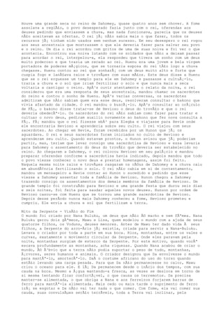 Houve uma grande seca no reino de Dahomey, quase quatro anos sem chover. A fome
assolava a regiÃ£o, o povo desesperado fazia junto com o rei, oferendas aos
deuses pedindo que enviassem a chuva, mas nada funcionava, parecia que os deuses
nÃ£o aceitavam as ofertas. O rei jÃ¡ nÃ£o sabia mais o que fazer, todos os
recursos jÃ¡ tinham sido usados sem nenhum sucesso. Em seu desespero o rei rogou
aos seus ancestrais que mostrassem o que ele deveria fazer para salvar seu povo
e o reino. Um dia o rei acordou com gritos de uma de suas noiva e foi ver o que
acontecia. Encontrou sua noiva lutando com os soldados que nÃ£o a deixam passar
para acordar o rei, interpelou-a, ela respondeu que tivera um sonho com um deus
muito poderoso e que trazia um recado ao rei. Huenu era uma jovem e bela virgem
portadora de poderes mÃ¡gicos, que se tornaria esposa do rei tÃ£o logo a chuva
chegasse. Huenu contou ao rei que sonharÃ¡ com um deus muito alto e forte que
cuspia fogo e lanÃ§ava raios e trovÃµes com suas mÃ£os. Este deus disse a Huenu
que se o rei erguesse um templo para ele em Dahomey e passasse a cultuÃ¡-lo,
traria a chuva e o sol que iriam fertilizar o solo e que nunca mais a seca
voltaria a castigar o reino. ApÃ³s ouvir atentamente o relato da noiva, o rei
considerou que era uma resposta de seus ancestrais, mandou chamar os sacerdotes
do reino e contou o sonho de Huenu. ApÃ³s varias conversas, os sacerdotes
admitiram que nÃ£o sabiam quem era esse deus, resolveram consultar o bakono que
vivia afastado da cidade. O rei mandou o buscÃ¡-lo. ApÃ³s consultar ao orÃ¡culo
de FÃ¡, o bakono disse tratar-se de Hevioso o deus do trovÃ£o e que o rei
deveria obedecÃª-lo. Os sacerdotes do rei nÃ£o sabiam como fazer para tratar e
cultuar o novo deus, pediram auxilio novamente ao bakono que fez nova consulta a
FÃ¡. FÃ¡ mandou que o rei fizesse ebÃ³ para Elegba e viajasse para Hevie onde
ele encontraria Hevioso e aprenderia sobre seu culto. O rei viajou com seus
sacerdotes. Ao chegar em Hevie, foram recebidos por um Hunon que jÃ¡ os
aguardava. O rei e seus sacerdotes foram iniciados no culto de Hevioso e
aprenderam seu culto. Quando estavam prontos, o Hunon avisou que jÃ¡ poderiam
partir, mas, teriam que levar consigo uma sacerdotisa de Hevioso e essa levaria
para Dahomey o assentamento do deus do trovÃ£o que deveria ser estabelecido no
reino. Ao chegarem a Dahomey, o rei colocou Hevioso em seu palÃ¡cio e mandou
preparar oferendas conforme a sacerdotisa havia indicado, depois mandou que todo
o povo viesse conhecer o novo deus e prestar homenagens, assim foi feito.
Naquela mesma noite raios e trovÃµes rasgaram os cÃ©us de Dahomey e a chuva caiu
em abundÃ¢ncia fertilizando o solo. O rei nÃ£o cabia em si de contentamento,
mandou um mensageiro a Hevie contar ao Hunon o sucedido e pedindo que esse
viesse a Dahomey assentar toda a famÃlia de Hevioso. Hunon chegou a Dahomey
trazendo consigo os assentamentos dos demais membros da famÃlia de Hevioso. Um
grande templo foi construÃdo para Hevioso e uma grande festa que durou seis dias
e seis noites, foi feita para saudar aqueles novos deuses. Hunuon por ordem de
Hevioso casou-se com Huenu que se tornou uma grande sacerdotisa de Hevioso.
Depois desse perÃodo nunca mais Dahomey conheceu a fome, Hevioso prometeu e
cumpriu. Ele envia a chuva e sol que fertilizam a terra.
Mito da Serpente - VisÃ£o do Fim
O mundo foi criado por Nana Buluku, um deus que nÃ£o Ã© macho e nem fÃªmea. Nana
Buluku gerou dois gÃªmeos, Mawu e Lisa, quem modelou o mundo com a ajuda de seus
quatorze filhos, os Voduns, deuses menores. Antes de Mawu ter dado vida Ã seus
filhos, a Serpente do arco-Ãris jÃ¡ existia, criada para servir a Nana-Buluku.
Levava o criador por toda a parte em sua boca. Rios, montanhas, entre os vales e
curvas, exatamente o movimento circular da Serpente. Onde eles paravam pela
noite, montanhas surgiam de esterco da Serpente. Por este motivo, quando vocÃª
escava profundamente as montanhas, acha riquezas. Quando Nana acabou de criar o
mundo, Ã© Ã³bvio que a terra nÃ£o podia suportar o peso de tudo, montanhas,
Ã¡rvores, seres humanos e animais. O criador designou que Da envolvesse o mundo
para mantÃª-lo, amortecÃª-lo. DaÃ o costume africano do uso do torso quando
estÃ£o levando uma carga pesada. Para que Da nÃ£o permanecesse no calor, Mawu
criou o oceano para ele. E lÃ¡ Da permanecem desde o inÃcio dos tempos, com sua
cauda na boca. Mesmo a Ã¡gua mantendo-a fresca, as vezes se desloca em torno de
si mesma tentando ficar confortÃ¡vel, o que causa os terremotos. Da precisa
manter-se alimentada, o que obriga a Nana e aos ferreiros forjarem barras de
ferro para mantÃª-la alimentada. Mais cedo ou mais tarde o suprimento de ferro
irÃ¡ se esgotar e Da nÃ£o vai ter nada o que comer. Com fome, ela vai comer sua
cauda, suas convulsÃµes serÃ£o terrÃveis, toda a Terra vai inclinar, pela
 