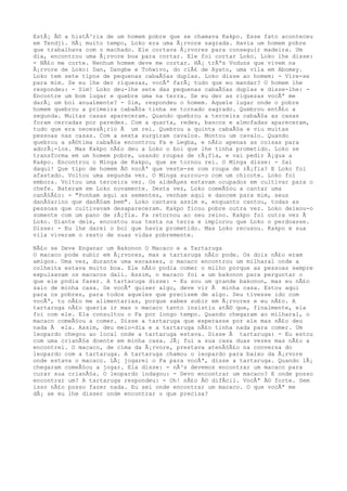 EstÃ¡ Ã© a histÃ³ria de um homem pobre que se chamava Kakpo. Esse fato aconteceu
em Tendji. HÃ¡ muito tempo, Loko era uma Ã¡rvore sagrada. Havia um homem pobre
que trabalhava com o machado. Ele cortava Ã¡rvores para conseguir madeira. Um
dia, encontrou uma Ã¡rvore boa para cortar. Ele foi cortar Loko. Loko lhe disse:
- NÃ£o me corte. Nenhum homem deve me cortar. HÃ¡ trÃªs Voduns que vivem na
Ã¡rvore de Loko: Dan, Dangbe e Tohwivo, do clÃ£ de Ayato, uma vila em Abomey.
Loko tem sete tipos de pequenas cabaÃ§as duplas. Loko disse ao homem: - Vire-se
para mim. Se eu lhe der riquezas, vocÃª farÃ¡ tudo que eu mandar? O homem lhe
respondeu: - Sim! Loko deu-lhe sete das pequenas cabaÃ§as duplas e disse-lhe: -
Encontre um bom lugar e quebre uma na terra. Se eu der as riquezas vocÃª me
darÃ¡ um boi anualmente? - Sim, respondeu o homem. Aquele lugar onde o pobre
homem quebrou a primeira cabaÃ§a tinha se tornado sagrado. Quebrou entÃ£o a
segunda. Muitas casas apareceram. Quando quebrou a terceira cabaÃ§a as casas
foram cercadas por paredes. Com a quarta, redes, bancos e almofadas apareceram,
tudo que era necessÃ¡rio Ã um rei. Quebrou a quinta cabaÃ§a e viu muitas
pessoas nas casas. Com a sexta surgiram cavalos. Montou um cavalo. Quando
quebrou a sÃ©tima cabaÃ§a encontrou Fa e Legba, e nÃ£o apenas as coisas para
adorÃ¡-los. Mas Kakpo nÃ£o deu a Loko o boi que lhe tinha prometido. Loko se
transforma em um homem pobre, usando roupas de rÃ¡fia, e vai pedir Ã¡gua a
Kakpo. Encontrou o Minga de Kakpo, que se tornou rei. O Minga disse: - Sai
daqui! Que tipo de homem Ã© vocÃª que veste-se com roupa de rÃ¡fia? E Loko foi
afastado. Voltou uma segunda vez. O Minga surrou-o com um chicote. Loko foi
embora. Voltou uma terceira vez. Os aldeÃµes estavam ocupados em cultivar para o
chefe. Bateram em Loko novamente. Desta vez, Loko comeÃ§ou a cantar uma
canÃ§Ã£o: - "Ponham aqui as sementes, venham aqui e dancem para mim, seus
danÃ§arino que danÃ§am bem". Loko cantava assim e, enquanto cantou, todas as
pessoas que cultivavam desapareceram. Kakpo ficou pobre outra vez. Loko deixou-o
somente com um pano de rÃ¡fia. Fa retornou ao seu reino. Kakpo foi outra vez Ã
Loko. Diante dele, encostou sua testa na terra e implorou que Loko o perdoasse.
Disse: - Eu lhe darei o boi que havia prometido. Mas Loko recusou. Kakpo e sua
vila viveram o resto de suas vidas pobremente.
NÃ£o se Deve Enganar um Bakonon O Macaco e a Tartaruga
O macaco pode subir em Ã¡rvores, mas a tartaruga nÃ£o pode. Os dois nÃ£o eram
amigos. Uma vez, durante uma escassez, o macaco encontrou um milharal onde a
colheita estava muito boa. Ele nÃ£o podia comer o milho porque as pessoas sempre
expulsavam os macacos dali. Assim, o macaco foi a um bakonon para perguntar o
que ele podia fazer. A tartaruga disse: - Eu sou um grande bakonon, mas eu nÃ£o
saio de minha casa. Se vocÃª quiser algo, deve vir Ã minha casa. Estou aqui
para os pobres, para todos aqueles que precisem de algo. Seu tivesse ido com
vocÃª, tu nÃ£o me alimentarias, porque sabes subir em Ã¡rvores e eu nÃ£o. A
tartaruga nÃ£o queria ir mas o macaco tanto insistiu atÃ© que, finalmente, ela
foi com ele. Ela consultou o Fa por longo tempo. Quando chegaram ao milharal, o
macaco comeÃ§ou a comer. Disse a tartaruga que esperasse por ele mas nÃ£o deu
nada Ã ela. Assim, deu meio-dia e a tartaruga nÃ£o tinha nada para comer. Um
leopardo chegou ao local onde a tartaruga estava. Disse Ã tartaruga: - Eu estou
com uma crianÃ§a doente em minha casa. JÃ¡ fui a sua casa duas vezes mas nÃ£o a
encontrei. O macaco, de cima da Ã¡rvore, prestava atenÃ§Ã£o na conversa do
leopardo com a tartaruga. A tartaruga chamou o leopardo para baixo da Ã¡rvore
onde estava o macaco. LÃ¡ jogarei o Fa para vocÃª, disse a tartaruga. Quando lÃ¡
chegaram comeÃ§ou a jogar. Ela disse: - nÃ³s devemos encontrar um macaco para
curar sua crianÃ§a. O leopardo indagou: - Devo encontrar um macaco? E onde posso
encontrar um? A tartaruga respondeu: - Oh! nÃ£o Ã© difÃcil. VocÃª Ã© forte. Sem
isso nÃ£o posso fazer nada. Eu sei onde encontrar um macaco. O que vocÃª me
dÃ¡ se eu lhe disser onde encontrar o que precisa?
 