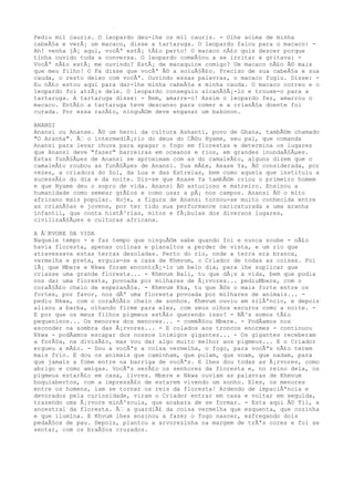 Pediu mil cauris. O leopardo deu-lhe os mil cauris. - Olhe acima de minha
cabeÃ§a e verÃ¡ um macaco, disse a tartaruga. O leopardo falou para o macaco: -
Ah! venha jÃ¡ aqui, vocÃª estÃ¡ tÃ£o perto! O macaco nÃ£o quis descer porque
tinha ouvido toda a conversa. O leopardo comeÃ§ou a se irritar e gritava: -
VocÃª nÃ£o estÃ¡ me ouvindo? EstÃ¡ de macaquice comigo? Um macaco nÃ£o Ã© mais
que meu filho! O Fa disse que vocÃª Ã© a soluÃ§Ã£o. Preciso de sua cabeÃ§a e sua
cauda, o resto deixo com vocÃª. Ouvindo essas palavras, o macaco fugiu. Disse: -
Eu nÃ£o estou aqui para dar-lhe minha cabeÃ§a e minha cauda. O macaco correu e o
leopardo foi atrÃ¡s dele. O leopardo conseguiu alcanÃ§Ã¡-lo e trouxe-o para a
tartaruga. A tartaruga disse: - Bem, amarre-o! Assim o leopardo fez, amarrou o
macaco. EntÃ£o a tartaruga teve descanso para comer e a crianÃ§a doente foi
curada. Por essa razÃ£o, ninguÃ©m deve enganar um bakonon.
ANANSI
Anansi ou Ananse. Ã© um heroi da cultura Ashanti, povo de Ghana, tambÃ©m chamado
"O Aranha". Ã€ o intermediÃ¡rio do deus do CÃ©u Nyame, seu pai, que comanda
Anansi para levar chuva para apagar o fogo em florestas e determina os lugares
que Anansi deve "fazer" barreiras em oceanos e rios, em grandes inundaÃ§Ãµes.
Estas funÃ§Ãµes de Anansi se aproximam com as do camaleÃ£o, alguns dizem que o
camaleÃ£o roubou as funÃ§Ãµes de Anansi. Sua mÃ£e, Asase Ya, Ã© considerada, por
vezes, a criadora do Sol, da Lua e das Estrelas, bem como aquela que instituiu a
sucessÃ£o do dia e da noite. Diz-se que Asase Ya tambÃ©m criou o primeiro homem
e que Nyame deu o sopro de vida. Anansi Ã© astucioso e matreiro. Ensinou a
humanidade como semear grÃ£os e como usar a pÃ¡ nos campos. Anansi Ã© o mito
africano mais popular. Hoje, a figura de Anansi tornou-se muito conhecida entre
as crianÃ§as e jovens, por ter tido sua performance caricaturada a uma aranha
infantil, que conta histÃ³rias, mitos e fÃ¡bulas dos diversos lugares,
civilizaÃ§Ãµes e culturas africana.
A Ã€RVORE DA VIDA
Naquele tempo - e faz tempo que ninguÃ©m sabe quando foi e nunca soube - nÃ£o
havia floresta, apenas colinas e planaltos a perder de vista, e um rio que
atravessava estas terras desoladas. Perto do rio, onde a terra era branca,
vermelha e preta, erguia-se a casa de Khmvum, o Criador de todas as coisas. Foi
lÃ¡ que Mbere e Nkwa foram encontrÃ¡-lo um belo dia, para lhe suplicar que
criasse uma grande floresta... - Khmvum Bali, tu que dÃ¡s a vida, bem que podia
nos dar uma floresta, povoada por milhares de Ã¡rvores... pediuMbere, com o
coraÃ§Ã£o cheio de esperanÃ§a. - Khmvum Kka, tu que Ã©s o mais forte entre os
fortes, por favor, nos dÃª uma floresta povoada por milhares de animais... -
pediu Nkwa, com o coraÃ§Ã£o cheio de sonhos. Khmvum ouviu em silÃªncio, e depois
alisou a barba, olhando firme para eles, com seus olhos escuros como a noite. -
E por que os meus filhos pigmeus estÃ£o querendo isso? - NÃ³s somos tÃ£o
pequeninos... Os menores dos menores... - comeÃ§ou Mbere. - PodÃamos nos
esconder na sombra das Ã¡rvores... - E colados aos troncos enormes - continuou
Nkwa - podÃamos escapar dos nossos inimigos gigantes... - Os gigantes receberam
a forÃ§a, na divisÃ£o, mas vou dar algo muito melhor aos pigmeus... E o Criador
ergueu a mÃ£o. - Dou a vocÃªs a coisa vermelha, o fogo, para vocÃªs nÃ£o terem
mais frio. E dou os animais que caminham, que pulam, que voam, que nadam, para
que jamais a fome entre na barriga de vocÃªs. E lhes dou todas as Ã¡rvores, como
abrigo e como amigas. VocÃªs serÃ£o os senhores da floresta e, no reino dela, os
pigmeus estarÃ£o em casa, livres. Mbere e Nkwa ouviam as palavras de Khmvum
boquiabertos, com a impressÃ£o de estarem vivendo um sonho. Eles, os menores
entre os homens, iam se tornar os reis da floresta! Ardendo de impaciÃªncia e
devorados pela curiosidade, viram o Criador entrar em casa e voltar em seguida,
trazendo uma Ã¡rvore minÃºscula, que acabara de se formar. - Esta aqui Ã© Tii, a
ancestral da floresta. Ã€ a guardiÃ£ da coisa vermelha que esquenta, que cozinha
e que ilumina. E Khvum lhes ensinou a fazer o fogo nascer, esfregando dois
pedaÃ§os de pau. Depois, plantou a arvorezinha na margem de trÃªs cores e foi se
sentar, com os braÃ§os cruzados.
 