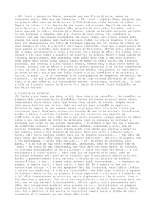 - SÃ³ isso? - perguntou Mbere, pensando que uma Ãºnica Ã¡rvore, mesmo se
crescesse muito, nÃ£o era uma floresta. - SÃ³ isso? - repetiu Nkwa, pensando que
os animais nÃ£o nasciam em Ã¡rvores. O Todo-Poderoso tinha fechado os olhos. -
Depois da noite, o dia. Depois de uma nuvem, outra nuvem. Depois de uma Ã¡rvore,
outra Ã¡rvore... Os dois pigmeus nÃ£o perguntaram mais nada. Curvados, com a
testa apoiada no chÃ£o, rezavam para Khmvum, quando um barulho estranho estranho
os fez levantar a cabeÃ§a. Bem ali, diante de seus olhos, Tii comeÃ§ava a
crescer com uma velocidade prodigiosa. Em pouco tempo, seu tronco estava tÃ£o
grande que seis pigmeus nÃ£o bastariam para rodeÃ¡-lo com os braÃ§os. O sol do
meio-dia desaparecera por trÃ¡s da folhagem espessa que jÃ¡ enchia de sombra as
duas margens do rio. E a Ã¡rvore continuava crescendo. Logo que a envergadura de
seus galhos se estendeu pelo quatro cantos do horizonte, Khmvum Vali, aquele que
dÃ¡ a vida, aproximou-se e tocou a Ã¡rvore com a palma da mÃ£o. Tii tremeu com o
choque e fez cair sobre a planÃcie um dilÃºvio de grÃ£os. Mbere e Nkwa caÃram de
joelhos, maravilhados. Num instante, cada grÃ£o dava vida a uma nova Ã¡rvore.
Onde antes nÃ£o havia nada, nascia agora um mundo ao redor deles, uma floresta
profunda, que crescia a olhos vistos! Depois, Khmvum Kka, o mais forte entre os
fortes, sacudiu com as mÃ£os o tronco da grande ancestral e as folhas comeÃ§aram
a cair de uma a uma. Mbere e Nkwa assistiram entÃ£o, fascinados, ao nascimento
do mundo animal: assim que uma folha tocava o solo, comeÃ§ava a se arrastar, a
saltar, a andar ... e ia crescendo e se transformando em serpente, em macaco, em
elefante... As que ficavam dando voltas no ar logo viravam pÃ¡ssaros de todo
tipo, e as que caÃam no rio tornavam-se peixes, tartarugas, crocodilos... E toda
a vida da floresta nasceu da Ã¡rvore Tii. Texto de Franck Jouve TraduÃ§Ã£o de
Ana Maria Machado
A COLHEITA DE ESTRELAS
JÃ¡ havia algum tempo que Bako, o Sol, dava sinais de cansaÃ§o... No comeÃ§o, os
pigmeus nÃ£o prestaram muita atenÃ§Ã£o. Talvez estivesse um pouco menos claro,
seguramente fazia menos calor que antes, mas, afinal de contas, sempre houve
dias menos bonitos que outros, nÃ£o era motivo para ninguÃ©m se apavorar.
Entretanto, depois de uma semana, mesmo os pigmeus mais otimistas tinham que
reconhecer que o fenÃ´meno estava continuando de uma forma anormal. Consultaram
entÃ£o o Nzorx, o advinho curandeiro, que foi consultar seu espelho de
vidÃªncia. O que leu nele nÃ£o devia ser muito animador, porque apertou as mÃ£os
sobre o seu talismÃ£ de chifre de antÃlope, como se quisesse se proteger e
proteger sua tribo de uma grande desgraÃ§a. - E entÃ£o? O que foi que o espelho
de vidÃªncia revelou? - perguntaram seus irmÃ£os, esperando o pior. Com um
sorriso forÃ§ado, o Nzorx quis tranquilizÃ¡-los: desde que existia a memÃ³ria
dos homens, nunca o Sol deixara de brilhar. Bako era velho e robusto como o
mundo, nÃ£o havia nenhuma razÃ£o para que de repente adoecesse... - Mas nÃ£o dÃ¡
para negar que Bako nÃ£o anda com um aspecto muito bom - insistiu um pigmeu, com
a voz preocupada. - EstÃ¡ tÃ£o pÃ¡lido... - SÃ³ um pouco de cansaÃ§o, isso
passa. - E no fim do dia estÃ¡ vermelho, afogueado, como se estivesse sem fÃ
´lego! - Na certa Ã© uma febrezinha, mas nÃ£o deve ser nada grave. No entanto,
os sintomas preocupantes se multiplicavam: o calor era cada vez menor... a luz
enfraquecia a olhos vistos... Bako cada dia deitava-se mais cedo, como se
estivesse esmagado pelo peso de um trabalho que ficara pesado demais para ele.
EntÃ£o o pressentimento virou certeza: o estado do Sol piorava de maneira
catastrÃ³fica. - Hum... alguma coisa anormal estÃ¡ acontecendo... - murmurou um
pigmeu, e depois outro, e mais outro. - Bako sÃ³ Ã© a sombra do que era -
sussurraram outros. - E se ele apagasse? Mal foi formulada, essa idÃ©ia lanÃ§ou
o terror nos espÃritos. A vida era inconcebÃvel sem Bako para iluminar e aquecer
os humanos. Nessa noite, os pigmeus ficaram esperando o alvorecer e tremendo: se
o Sol nÃ£o comparecesse ao encontro, seria simplesmente o fim do mundo. Como o
dia demorava a aparecer! Com um atraso angustiante, o astro levantou-se mais uma
vez, mas em que estado! IrreconhecÃvel, lÃvido, gasto, subia penosamente pelo
cÃ©u, mal conseguindo dardejar seus grandes raios... Horrorizados, os pigmeus
finalmente o viram desaparecer numa luz crepuscular de muito mau agouro. Desta
vez, foi o pÃ¢nico. O Sol morria no horizonte! Jamais teria a forÃ§a de subir
novamente ao firmamento se sua chama nÃ£o fosse
 