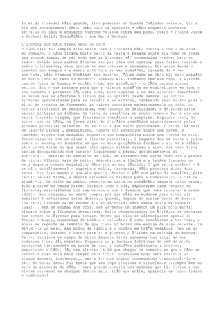 Acima da floresta tÃ£o grande, Arco poderoso do Grande CaÃ§ador celeste, Diz a
ele que agradecemos! NÃ£o, Bako nÃ£o se apagaria - nÃ£o enquanto houvesse
estrelas no cÃ©u e enquanto Khmvoum velasse sobre seu povo. Texto - Franck Jouve
e Michael Welply TraduÃ§Ã£o - Ana Maria Machado
A Ã€RVORE QUE NÃ€O TINHA MEDO DO CÃ€U
O CÃ©u nÃ£o foi sempre alto assim, nem a floresta tÃ£o bonita e cheia de vida.
No comeÃ§o, o CÃ©u ficava muito perto da Terra e pesava sobre ela como se fosse
uma grande tampa, de tal modo que as Ã¡rvores sÃ³ conseguiam crescer para os
lados. EntÃ£o seus galhos ficavam uns por cima dos outros, suas folhas varriam o
chÃ£o tristemente, seus brotos se amarrotavam e secavam... Era assim desde o
comeÃ§o dos tempos - e seria atÃ© hoje se uma sumaÃºma, cansada de viver
apertada, nÃ£o tivesse forÃ§ado seu destino. "Quem sabe se nÃ£o hÃ¡ mais espaÃ§o
do outro lado do teto do mundo?", sonhava ela. Firmando bem sua copa, a Ã¡rvore
tentou furar um buraco e entÃ£o - mas que prodÃgio! - o CÃ©u recuou alguns
metros! Era o que bastava para que a valente sumaÃºma se endireitasse em todo o
seu tamanho e passasse lÃ¡ para cima, para aspirar o ar das alturas. Espantadas
ao verem que se afastava o tirano que as oprimia desde sempre, as outras
Ã¡rvores aproveitaram para se sacudir e se esticar, lanÃ§ando seus galhos para o
alto. Os troncos se firmaram, as raÃzes ancoraram majestosamente no solo, os
brotos atrofiados se desdobraram, embriagados de felicidade, e deixaram assim
nascer milhares de folhas. Em volta da sumaÃºna, em pouco tempo a Terra era uma
vasta floresta virgem, que finalmente comeÃ§ava a respirar. Enquanto isso, do
outro lado do CÃ©u, um jovem casal de Ã³rfÃ£os avanÃ§ava cautelosamente pelas
grandes pradarias celestes. Ao avistar o que tanto procuravam, ficaram imÃ³veis.
Um lagarto grande , preguiÃ§oso, tomava sol estendido sobre uma nuvem. O
caÃ§ador ergueu sua azagaia, enquanto sua companheira punha uma flecha no arco.
Consultaram-se com um olhar e fizeram pontaria... O lagarto deu um salto e rolou
sobre si mesmo, no instante em que os dois projÃ©teis fendiam o ar. Os Ã³rfÃ£os
nÃ£o acreditaram no que viam: nÃ£o apenas tinham errado o alvo, mas seus tiros
haviam desaparecido num buraco! Esquecendo a presa, aproximaram-se da
abertura... Debaixo do assoalho do CÃ©u, um estranho mar verde ondulava a perder
de vista. Olhando mais de perto, descobriram a flecha e a lanÃ§a fincadas no
meio daquele oceano esquisito. NÃ£o era um mar lÃquido. O que seria entÃ£o? - E
se nÃ³s descÃªssemos? - sugeriu a moÃ§a, fascinada. NÃ£o precisou dizer duas
vezes. Era isso mesmo o que ele queria. Pousou o pÃ© num galho da sumaÃºma, para
testar se era firme, e depois estendeu os braÃ§os para a companheira, a fim de
ajudÃ¡-la. De galho em galho, penetraram assim no coraÃ§Ã£o daquele reino verde,
atÃ© pisarem em terra firme. Durante todo o dia, exploraram cada recanto da
floresta, maravilhados com sua beleza e com o frescor que nela reinava. A mesma
idÃ©ia lhes ocorreu, ao mesmo tempo: por que nÃ£o se mudavam para viver ali
embaixo? O entusiasmo deles diminuiu quando, depois de muitas horas de buscas
inÃºteis, tiveram de se render Ã s evidÃªncias: nÃ£o havia viv'alma naquele
lugar... Nem um animal nos ocos, nem ao menos um inseto! Um silÃªncio mortal
planava sobre a floresta desabitada. Muito desapontados, os Ã³rfÃ£os se sentaram
num tronco de Ã¡rvore para pensar. Mesmo que eles se alimentassem apenas de
frutas e bagas, morreriam de tÃ©dio e solidÃ£o. E como comeÃ§avam a ter fome, a
moÃ§a de repente se lembrou de que tinha no bolso uma espiga de migo celeste. Ia
dividi-la ao meio, mas mudou de idÃ©ia e a cortou em trÃªs pedaÃ§os. Deu um ao
companheiro, guardou o outro para si e plantou o Ãºltimo na beirada do bosque.
Talvez surgisse um campo de milho daquela terra semeada, num sinal de que
pudessem ficar lÃ¡ embaixo. Enquanto as primeiras folhinhas do pÃ© de milho
apontavam timidamente em busca da luz, a sumaÃºna continuava a crescer,
empurrando o CÃ©u, lÃ¡ nas alturas. AtÃ© que chegou um momento em que o CÃ©u se
cansou e nÃ£o quis mais chegar para trÃ¡s. Curvou-se todo para resistir ao
ataque daquela insolente... mas a Ã¡rvore acabou conseguindo transpassÃ¡-lo e
sair do outro lado. Foi assim que uma copa gloriosa e triunfante irrompeu bem no
meio da pradaria do cÃ©u - para grande alegria dos animais que lÃ¡ viviam e que
vieram correndo se abrigar dentro dela. AtÃ© que enfim, aparecia um lugar fresco
e sombreado!
 