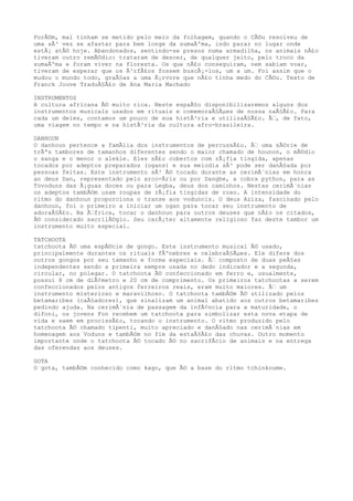 PorÃ©m, mal tinham se metido pelo meio da folhagem, quando o CÃ©u resolveu de
uma sÃ³ vez se afastar para bem longe da sumaÃºma, indo parar no lugar onde
estÃ¡ atÃ© hoje. Abandonados, sentindo-se presos numa armadilha, os animais nÃ£o
tiveram outro remÃ©dio: trataram de descer, de qualquer jeito, pelo troco da
sumaÃºma e foram viver na floresta. Os que nÃ£o conseguiram, nem sabiam voar,
tiveram de esperar que os Ã³rfÃ£os fossem buscÃ¡-los, um a um. Foi assim que o
mudou o mundo todo, graÃ§as a uma Ã¡rvore que nÃ£o tinha medo do CÃ©u. Texto de
Franck Jouve TraduÃ§Ã£o de Ana Maria Machado
INSTRUMENTOS
A cultura africana Ã© muito rica. Neste espaÃ§o disponibilizaremos alguns dos
instrumentos musicais usados em rituais e comemoraÃ§Ãµes de nossa naÃ§Ã£o. Para
cada um deles, contamos um pouco de sua histÃ³ria e utilizaÃ§Ã£o. Ã€, de fato,
uma viagem no tempo e na histÃ³ria da cultura afro-brasileira.
DANHOUN
O danhoun pertence a famÃlia dos instrumentos de percussÃ£o. Ã€ uma sÃ©rie de
trÃªs tambores de tamanhos diferentes sendo o maior chamado de hounon, o mÃ©dio
o sanga e o menor o alekle. Eles sÃ£o cobertos com rÃ¡fia tingida, apenas
tocados por adeptos preparados (ogans) e sua melodia sÃ³ pode ser danÃ§ada por
pessoas feitas. Este instrumento sÃ³ Ã© tocado durante as cerimÃ´nias em honra
ao deus Dan, representado pelo arco-Ãris ou por Dangbe, a cobra python, para as
Tovoduns das Ã¡guas doces ou para Legba, deus dos caminhos. Nestas cerimÃ´nias
os adeptos tambÃ©m usam roupas de rÃ¡fia tingidas de roxo. A intensidade do
ritmo do danhoun proporciona o transe aos voduncis. O deus Aziza, fascinado pelo
danhoun, foi o primeiro a iniciar um ogan para tocar seu instrumento de
adoraÃ§Ã£o. Na Ã€frica, tocar o danhoun para outros deuses que nÃ£o os citados,
Ã© considerado sacrilÃ©gio. Seu carÃ¡ter altamente religioso faz deste tambor um
instrumento muito especial.
TATCHOOTA
tatchoota Ã© uma espÃ©cie de gongo. Este instrumento musical Ã© usado,
principalmente durantes os rituais fÃºnebres e celebraÃ§Ãµes. Ele difere dos
outros gongos por seu tamanho e forma especiais. Ã€ composto de duas peÃ§as
independentes sendo a primeira sempre usada no dedo indicador e a segunda,
circular, no polegar. O tatchoota Ã© confeccionado em ferro e, usualmente,
possui 8 cm de diÃ¢metro e 20 cm de comprimento. Os primeiros tatchootas a serem
confeccionados pelos antigos ferreiros reais, eram muito maiores. Ã€ um
instrumento misterioso e maravilhoso. O tatchoota tambÃ©m Ã© utilizado pelos
betamaribes (caÃ§adores), que sinalizam um animal abatido aos outros betamaribes
pedindo ajuda. Na cerimÃ´nia de passagem da infÃ¢ncia para a maturidade, o
difoni, os jovens Fon recebem um tatchoota para simbolizar esta nova etapa de
vida e saem em procissÃ£o, tocando o instrumento. O ritmo produzido pelo
tatchoota Ã© chamado tipenti, muito apreciado e danÃ§ado nas cerimÃ´nias em
homenagem aos Voduns e tambÃ©m no fim da estaÃ§Ã£o das chuvas. Outro momento
importante onde o tatchoota Ã© tocado Ã© no sacrifÃcio de animais e na entrega
das oferendas aos deuses.
GOTA
O gota, tambÃ©m conhecido como kago, que Ã© a base do ritmo tchinkoume.
 