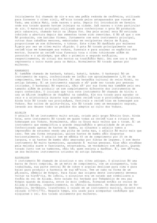 Inicialmente foi chamado de zin e era uma peÃ§a redonda de cerÃ¢mica, utilizado
para fornecer o ritmo zinli, mÃºsica tocada pelos antepassados que vieram de
Tado, uma aldeia Mahi, onde nasceu o gota. Depois foi introduzido em Savalou
onde era tocado quando haviam inimigos na cidade. DaÃ nasceu o ritmo particular
do zin. O material principal utilizado para confeccionar o gota Ã© produzido
pelo cabaceiro, chamado katin na lÃngua Fon. Uma pele animal seca Ã© esticada
cobrindo a abertura depois das sementes terem sido removidas. E Ã© aÃ que o som
Ã© produzido, com batidas firmes. Juntamente com este instrumento principal,
outras duas cabaÃ§as menores, emborcadas em recipientes cheios de Ã¡gua,
proporcionam um som diferente, o tohoun. Este ritmo Ã© danÃ§ado por mulheres
Ã¡geis por ser um ritmo muito rÃ¡pido. O gota Ã© tocado principalmente nas
cerimÃ´nias em homenagem aos voduns, funerais e para acalmar os espÃritos dos
mortos. Durante as cerimÃ´nias funerais toca o ritmo tchinkoume alÃ©m do
yonoutcho e o ahidjekpe, que sÃ£o o primeiro e segundo estÃ¡gios,
respectivamente, do ritual dos mortos na tradiÃ§Ã£o Mahi. Seu som oco e fundo
representa o outro mundo para os Mahis. Normalmente Ã© tocado apenas por
mulheres.
KANKANGUI
Ã€ tambÃ©m chamado de kankank, kakasi, kakati, kakake. O kankangui Ã© um
instrumento de sopro, confeccionado em latÃ£o com aproximadamente 1,95 cm de
comprimento, bem fino e brilhante. Ã€ uma heranÃ§a cultural do reino Nikki, no
antigo Dahomey. Ã€ um instrumento sagrado e sÃ³ pode ser tocado por pessoas
iniciadas. O kankangui Ã© especial, nÃ£o sÃ³ por sua forma mas tambÃ©m pelo seu
tamanho alÃ©m de produzir um som completamente diferente dos instrumentos de
sopro conhecidos. O iniciado que toca este instrumento Ã© chamado de kiriku e
usa um bÃ¡com (espÃ©cie de chapÃ©u) na cabeÃ§a. Ele era tocado para agradar os
reis e a aristocracia durante suas grandes cerimÃ´nias e procissÃµes religiosas.
Ainda hoje Ã© tocado nas procissÃµes, festivais e cerimÃ´nias em homenagem aos
Voduns. Nas noites de quinta-feira, ele Ã© tocado como um mensageiro sagrado,
levando aos deuses todos os pedidos dos adeptos ao culto dos Voduns.
ADJALIN
O adjalin Ã© um instrumento muito antigo, criado pelo grupo Ã©tnico Goun. Ainda
hoje, este instrumento Ã© tocado em quase todas as cerimÃ´nias e rituais em
homenagem aos Voduns. Normalmente, sÃ£o os Gouns mais velhos que o tocam. Ã€ um
instrumento que exemplifica a grande imaginaÃ§Ã£o e genialidade de um povo.
Confeccionado apenas de hastes de bambu, ao olharmos o adjalin temos a
impressÃ£o de estarmos vendo uma pilha de lenha mas, o adjalin Ã© muito mais que
isso. Tem uma forma retangular, quinze hastes de bambu sÃ£o dispostas
horizontalmente. O adjalin tem em mÃ©dia 65 cm de comprimento por 25 cm de
largura, e as hastes de bambu sÃ£o amarradas por fibras de legumes. O som deste
instrumento Ã© muito harmonioso, agradando Ã muitas pessoas. Elas sÃ£o atraÃdas
pela melodia suave e fascinante, encantadora, um verdadeiro som mÃ¡gico. Quando
tocado junto com os tambores, nÃ£o hÃ¡ quem resista a danÃ§ar. Ã€, sem dÃºvida,
um dos melhores instrumentos oriundos do antigo Dahomey.
ALOUNLOUN
O instrumento Ã© chamado de alounloun e seu ritmo adjogan. O alounloun Ã© uma
barra de ferro comprida, de um metro de comprimento, com um alongamento, toda
trabalhada, sua parte central Ã© de cobre e argolas deslizam para cima e para
baixo para produzir a harmonia de sua mÃºsica. Tem um cabo na forma de um
pÃ¡ssaro, sÃmbolo de Kokpon. Para falar das origens deste instrumento devemos
voltar na histÃ³ria. No inÃcio, o alounloun era um cajado que simbolizava a
forÃ§a do rei de Allada. Este cajado foi herdado por TeAgdanlin de seu pai
Kokpon quando da disputa, entre os dois irmÃ£os, formaram entÃ£o os reinos de
Allada e Dahomey, respectivamente, no sÃ©culo dezessete. Um descendente de Te-
Agdanlin, De-Gbeyon, transformou o cajado em um instrumento musical, durante seu
reinado (1765-1775). Naquele tempo, era usado para acompanhar canÃ§Ãµes que
elogiavam o rei. Era tocado unicamente por mulheres.
 