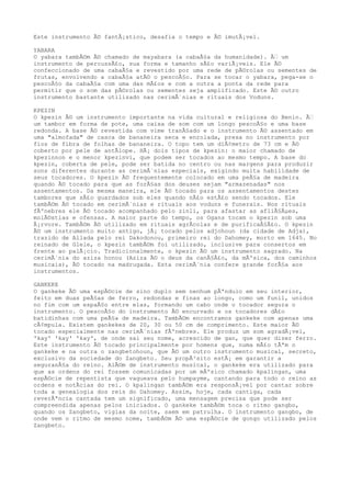 Este instrumento Ã© fantÃ¡stico, desafia o tempo e Ã© imutÃ¡vel.
YABARA
O yabara tambÃ©m Ã© chamado de mayabara (a cabaÃ§a da humanidade). Ã€ um
instrumento de percussÃ£o, sua forma e tamanho sÃ£o variÃ¡veis. Ele Ã©
confeccionado de uma cabaÃ§a e revestido por uma rede de pÃ©rolas ou sementes de
frutas, envolvendo a cabaÃ§a atÃ© o pescoÃ§o. Para se tocar o yabara, pega-se o
pescoÃ§o da cabaÃ§a com uma das mÃ£os e com a outra a ponta da rede para
permitir que o som das pÃ©rolas ou sementes seja amplificado. Este Ã© outro
instrumento bastante utilizado nas cerimÃ´nias e rituais dos Voduns.
KPEZIN
O kpezin Ã© um instrumento importante na vida cultural e religiosa do Benin. Ã€
um tambor em forma de pote, uma caixa de som com um longo pescoÃ§o e uma base
redonda. A base Ã© revestida com vime tranÃ§ado e o instrumento Ã© assentado em
uma "almofada" de casca de bananeira seca e enrolada, presa no instrumento por
fios de fibra de folhas de bananeira. O topo tem um diÃ¢metro de 73 cm e Ã©
coberto por pele de antÃlope. HÃ¡ dois tipos de kpezin: o maior chamado de
kpezinnon e o menor kpezinvi, que podem ser tocados ao mesmo tempo. A base do
kpezin, coberta de pele, pode ser batida no centro ou nas margens para produzir
sons diferentes durante as cerimÃ´nias especiais, exigindo muita habilidade de
seus tocadores. O kpezin Ã© frequentemente colocado em uma peÃ§a de madeira
quando Ã© tocado para que as forÃ§as dos deuses sejam "armazenadas" nos
assentamentos. Da mesma maneira, ele Ã© tocado para os assentamentos destes
tambores que sÃ£o guardados sob eles quando nÃ£o estÃ£o sendo tocados. Ele
tambÃ©m Ã© tocado em cerimÃ´nias e rituais aos voduns e funerais. Nos rituais
fÃºnebres ele Ã© tocado acompanhado pelo zinli, para afastar as afliÃ§Ãµes,
molÃ©stias e ofensas. A maior parte do tempo, os Ogans tocam o kpezin sob uma
Ã¡rvore. TambÃ©m Ã© utilizado em rituais agrÃcolas e de purificaÃ§Ã£o. O kpezin
Ã© um instrumento muito antigo, jÃ¡ tocado pelos adjohoun (da cidade de Adja),
trazido de Allada pelo rei Dakodonou, primeiro rei do Dahomey, morto em 1645. No
reinado de Glele, o kpezin tambÃ©m foi utilizado, inclusive para consertos em
frente ao palÃ¡cio. Tradicionalmente, o kpezin Ã© um instrumento sagrado. Na
cerimÃ´nia do aziza honou (Aziza Ã© o deus da canÃ§Ã£o, da mÃºsica, dos caminhos
musicais), Ã© tocado na madrugada. Esta cerimÃ´nia confere grande forÃ§a aos
instrumentos.
GANKEKE
O gankeke Ã© uma espÃ©cie de sino duplo sem nenhum pÃªndulo em seu interior,
feito em duas peÃ§as de ferro, redondas e finas ao longo, como um funil, unidos
no fim com um espaÃ§o entre elas, formando um cabo onde o tocador segura o
instrumento. O pescoÃ§o do instrumento Ã© encurvado e os tocadores dÃ£o
batidinhas com uma peÃ§a de madeira. TambÃ©m encontramos gankeke com apenas uma
cÃ¢mpula. Existem gankekes de 20, 30 ou 50 cm de comprimento. Este maior Ã©
tocado especialmente nas cerimÃ´nias fÃºnebres. Ele produz um som agradÃ¡vel,
'kay' 'kay' 'kay', de onde sai seu nome, acrescido de gan, que quer dizer ferro.
Este instrumento Ã© tocado principalmente por homens que, numa mÃ£o tÃªm o
gankeke e na outra o zangbetohoun, que Ã© um outro instrumento musical, secreto,
exclusivo da sociedade do Zangbeto. Seu propÃ³sito estÃ¡ em garantir a
seguranÃ§a do reino. AlÃ©m de instrumento musical, o gankeke era utilizado para
que as ordens do rei fossem comunicadas por um mÃºsico chamado kpalingan, uma
espÃ©cie de repentista que vagueava pelo humpayme, cantando para todo o reino as
ordens e notÃcias do rei. O kpalingan tambÃ©m era responsÃ¡vel por cantar sobre
toda a genealogia dos reis do Dahomey. Assim, hoje, cada cantiga, cada
reverÃªncia cantada tem um significado, uma mensagem precisa que pode ser
compreendida apenas pelos iniciados. O gankeke tambÃ©m toca o ritmo gangbo,
quando os Zangbeto, vigias da noite, saem em patrulha. O instrumento gangbo, de
onde vem o ritmo de mesmo nome, tambÃ©m Ã© uma espÃ©cie de gongo utilizado pelos
Zangbeto.
 