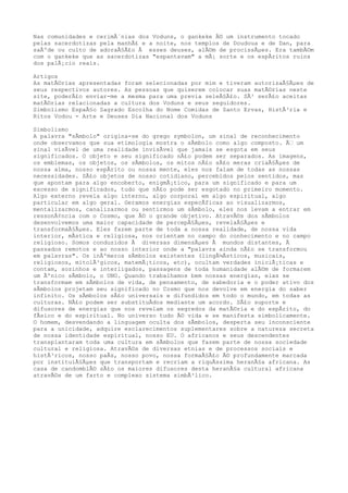 Nas comunidades e cerimÃ´nias dos Voduns, o gankeke Ã© um instrumento tocado
pelas sacerdotizas pela manhÃ£ e a noite, nos templos de Doudoua e de Dan, para
saÃºde ou culto de adoraÃ§Ã£o Ã esses deuses, alÃ©m de procissÃµes. Era tambÃ©m
com o gankeke que as sacerdotizas "espantavam" a mÃ¡ sorte e os espÃritos ruins
dos palÃ¡cio reais.
Artigos
As matÃ©rias apresentadas foram selecionadas por mim e tiveram autorizaÃ§Ãµes de
seus respectivos autores. As pessoas que quiserem colocar suas matÃ©rias neste
site, poderÃ£o enviar-me a mesma para uma previa seleÃ§Ã£o. SÃ³ serÃ£o aceitas
matÃ©rias relacionadas a cultura dos Voduns e seus seguidores.
Simbolismo EspaÃ§o Sagrado Escolha do Nome Comidas de Santo Ervas, HistÃ³ria e
Ritos Vodou - Arte e Deuses Dia Nacional dos Voduns
Simbolismo
A palavra "sÃmbolo" origina-se do grego symbolon, um sinal de reconhecimento
onde observamos que sua etimologia mostra o sÃmbolo como algo composto. Ã€ um
sinal visÃvel de uma realidade invisÃvel que jamais se esgota em seus
significados. O objeto e seu significado nÃ£o podem ser separados. As imagens,
os emblemas, os objetos, os sÃmbolos, os mitos nÃ£o sÃ£o meras criaÃ§Ãµes de
nossa alma, nosso espÃrito ou nossa mente, eles nos falam de todas as nossas
necessidades. SÃ£o objetos de nosso cotidiano, percebidos pelos sentidos, mas
que apontam para algo encoberto, enigmÃ¡tico, para um significado e para um
excesso de significados, tudo que nÃ£o pode ser esgotado no primeiro momento.
Algo externo revela algo interno, algo corporal em algo espiritual, algo
particular em algo geral. Geramos energias especÃficas ao visualizarmos,
mentalizarmos, canalizarmos ou sentirmos um sÃmbolo, eles nos levam a entrar em
ressonÃ¢ncia com o Cosmo, que Ã© o grande objetivo. AtravÃ©s dos sÃmbolos
desenvolvemos uma maior capacidade de percepÃ§Ãµes, revelaÃ§Ãµes e
transformaÃ§Ãµes. Eles fazem parte de toda a nossa realidade, de nossa vida
interior, mÃstica e religiosa, nos orientam no campo do conhecimento e no campo
religioso. Somos conduzidos Ã diversas dimensÃµes Ã mundos distantes, Ã
passados remotos e ao nosso interior onde a "palavra ainda nÃ£o se transformou
em palavras". Os inÃºmeros sÃmbolos existentes (lingÃ¼Ãsticos, musicais,
religiosos, mitolÃ³gicos, matemÃ¡ticos, etc), ocultam verdades iniciÃ¡ticas e
contam, sozinhos e interligados, passagens de toda humanidade alÃ©m de formarem
um Ãºnico sÃmbolo, o UNO. Quando trabalhamos bem nossas energias, elas se
transformam em sÃmbolos de vida, de pensamento, de sabedoria e o poder ativo dos
sÃmbolos projetam seu significado no Cosmo que nos devolve em energia do saber
infinito. Os sÃmbolos sÃ£o universais e difundidos em todo o mundo, em todas as
culturas. NÃ£o podem ser substituÃdos mediante um acordo. SÃ£o suporte e
difusores de energias que nos revelam os segredos da matÃ©ria e do espÃrito, do
fÃsico e do espiritual. No universo tudo Ã© vida e se manifesta simbolicamente.
O homem, desvendando a linguagem oculta dos sÃmbolos, desperta seu inconsciente
para a unicidade, adquire esclarecimentos suplementares sobre a natureza secreta
de nossa identidade espiritual, nosso EU. O africanos e seus descendentes
transplantaram toda uma cultura em sÃmbolos que fazem parte de nossa sociedade
cultural e religiosa. AtravÃ©s de diversas etnias e de processos sociais e
histÃ³ricos, nosso paÃs, nosso povo, nossa formaÃ§Ã£o Ã© profundamente marcada
por instituiÃ§Ãµes que transportam e recriam a riquÃssima heranÃ§a africana. As
casa de candomblÃ© sÃ£o os maiores difusores desta heranÃ§a cultural africana
atravÃ©s de um farto e complexo sistema simbÃ³lico.
 