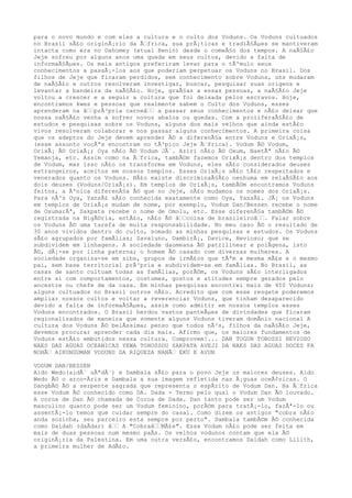 para o novo mundo e com eles a cultura e o culto dos Voduns. Os Voduns cultuados
no Brasil sÃ£o originÃ¡rio da Ã‰frica, sua prÃ¡ticas e tradiÃ§Ãµes se mantiveram
intacta como era no Dahomey (atual Benin) desde o comeÃ§o dos tempos. A naÃ§Ã£o
Jeje sofreu por alguns anos uma queda em seus cultos, devido a falta de
informaÃ§Ãµes. Os mais antigos preferiram levar para o tÃºmulo seus
conhecimentos a passÃ¡-los aos que poderiam perpetuar os Voduns no Brasil. Dos
filhos de Jeje que ficaram perdidos, sem conhecimento sobre Voduns, uns mudaram
de naÃ§Ã£o e outros resolveram investigar, buscar, pesquisar suas origens e
levantar a bandeira da naÃ§Ã£o. Hoje, graÃ§as a essas pessoas, a naÃ§Ã£o Jeje
voltou a crescer e a seguir a cultura que foi deixada pelos escravos. Hoje,
encontramos kwes e pessoas que realmente sabem o Culto dos Voduns, esses
aprenderam na â‰‰prÃ³pria carneâ‰‰ a passar seus conhecimentos e nÃ£o deixar que
nossa naÃ§Ã£o venha a sofrer novos abalos ou quedas. Com a proliferaÃ§Ã£o de
estudos e pesquisas sobre os Voduns, alguns dos mais velhos que ainda estÃ£o
vivos resolveram colaborar e nos passar alguns conhecimentos. A primeira coisa
que os adeptos do Jeje devem aprender Ã© a diferenÃ§a entre Voduns e OrixÃ¡s,
(esse assunto vocÃªs encontram no tÃ³pico Jeje Ã‰frica). Vodum Ã© Vodum,
OrixÃ¡ Ã© OrixÃ¡; Oya nÃ£o Ã© Vodum JÃ´. Aziri nÃ£o Ã© Oxum, NaetÃª nÃ£o Ã©
Yemanja, etc. Assim como na Ã‰frica, tambÃ©m fazemos OrixÃ¡s dentro dos templos
de Vodum, mas isso nÃ£o os transforma em Voduns, eles sÃ£o considerados deuses
estrangeiros, aceitos em nossos templos. Esses OrixÃ¡s sÃ£o tÃ£o respeitados e
venerados quanto os Voduns. NÃ£o existe discriminaÃ§Ã£o nenhuma em relaÃ§Ã£o aos
dois deuses (Voduns/OrixÃ¡s). Em templos de OrixÃ¡s, tambÃ©m encontramos Voduns
feitos, a Ãºnica diferenÃ§a Ã© que no Jeje, nÃ£o mudamos os nomes dos OrixÃ¡s.
Para nÃ³s Oya, YansÃ£ sÃ£o conhecida exatamente como Oya, YansÃ£. JÃ¡ os Voduns
em templos de OrixÃ¡s mudam de nome, por exemplo, Vodum Dan/Bessen recebe o nome
de OxumarÃª, Sakpata recebe o nome de Omolu, etc. Esse diferenÃ§a tambÃ©m Ã©
registrada na NigÃ©ria, entÃ£o, nÃ£o Ã© â‰‰coisa de brasileiroâ‰‰. Falar sobre
os Voduns Ã© uma tarefa de muita responsabilidade. No meu caso Ã© o resultado de
30 anos vividos dentro do culto, somado as minhas pesquisas e estudos. Os Voduns
sÃ£o agrupados por famÃlias; Savaluno, DambirÃ¡, Davice, Hevioso; que se
subdividem em linhagens. A sociedade daomeana Ã© patrilinear e polÃgena, isto
Ã©, dÃ¡-se por linha paterna; o homem Ã© casado com diversas mulheres. A
sociedade organiza-se em sibs, grupos de irmÃ£os que tÃªm a mesma mÃ£e e o mesmo
pai, sem base territorial prÃ³pria e subdividem-se em famÃlias. No Brasil, as
casas de santo cultuam todas as famÃlias, porÃ©m, os Voduns sÃ£o interligados
entre si com comportamentos, costumes, gostos e atitudes sempre gerados pelo
ancestre ou chefe de da casa. Em minhas pesquisas encontrei mais de 450 Voduns;
alguns cultuados no Brasil outros nÃ£o. Acredito que com esse resgate poderemos
ampliar nossos cultos e voltar a reverenciar Voduns, que tinham desaparecido
devido a falta de informaÃ§Ãµes, assim como admitir em nossos templos esses
Voduns encontrados. O Brasil herdou vastos panteÃµes de divindades que ficaram
regionalizados de maneira que somente alguns Voduns tiveram domÃnio nacional A
cultura dos Voduns Ã© belÃssima; penso que todos nÃ³s, filhos da naÃ§Ã£o Jeje,
devemos procurar aprender cada dia mais. Afirmo que, os maiores fundamentos de
Voduns estÃ£o embutidos nessa cultura. Comprovem!... DAN TOGUN TOBOSSI HEVIOSO
NAES DAS AGUAS OCEANICAS YEWA TOHOSSOU SAKPATA AVEJI DA NAES DAS AGUAS DOCES FA
NOHÃ‰ AIKUNGUMAN VODUNS DA RIQUEZA NANÃ‰ EKU E AVUN
VODUM DAN/BESSEN
Aido Wedo(aidÃ´ uÃªdÃ´) e Dambala sÃ£o para o povo Jeje os maiores deuses. Aido
Wedo Ã© o arco-Ãris e Dambala a sua imagem refletida nas Ã¡guas oceÃ¢nicas. O
DangbÃ© Ã© a serpente sagrada que representa o espÃrito de Vodum Dan. Na Ã‰frica
esse Vodum Ã© conhecido como DA. Dada - Termo pelo qual o Vodum Dan Ã© louvado.
A coroa de Dan Ã© chamada de Coroa de Dada. Dan tanto pode ser um Vodum
masculino quanto pode ser um Vodum feminino, porÃ©m para tratÃ¡-lo, fazÃª-lo ou
assentÃ¡-lo temos que cuidar sempre do casal. Como dizem os antigos "cobra nÃ£o
anda sozinha, seu parceiro esta sempre por perto". Dambala tambÃ©m Ã© conhecida
como Daidah (daÃdar) â‰‰ A "Cobraâ‰‰MÃ£e". Essa Vodum nÃ£o pode ser feita em
mais de duas pessoas num mesmo paÃs. Os velhos vodunos contam que ela Ã©
originÃ¡ria da Palestina. Em uma outra versÃ£o, encontramos Daidah como Lilith,
a primeira mulher de AdÃ£o.
 