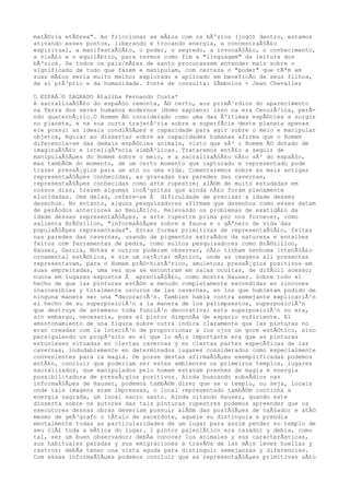 matÃ©ria etÃ©rea". Ao friccionar as mÃ£os com os bÃºzios (jogo) dentro, estamos
ativando esses pontos, liberando e trocando energia, a concentraÃ§Ã£o
espiritual, a manifestaÃ§Ã£o, o poder, o segredo, a invocaÃ§Ã£o, o conhecimento,
a visÃ£o e o equilÃbrio, para termos como fim a "linguagem" da leitura dos
bÃºzios. Se todos os pais/mÃ£es de santo procurassem entender mais sobre o
significado de tudo que fazem e manipulam, com certeza o "poder" que tÃªm em
suas mÃ£os seria muito melhor explorado e aplicado em beneficÃo de seus filhos,
de si prÃ³prio e da humanidade. fonte de consulta: SÃmbolos - Jean Chevalier
O ESPAÃ€O SAGRADO Ataliba Fernando Costa*
A sacralizaÃ§Ã£o do espaÃ§o remonta, Ã© certo, aos primÃ³rdios do aparecimento
na Terra dos seres humanos modernos (Homo sapiens) isso na era CenozÃ³ica, perÃ-
odo quaternÃ¡rio.O Homem Ã© considerado como uma das Ãºltimas espÃ©cies a surgir
no planeta, e na sua curta trajetÃ³ria sobre a superfÃcie deste planeta apenas
ele possui as ideais condiÃ§Ãµes e capacidade para agir sobre o meio e manipular
objetos, Aguiar ao dissertar sobre as capacidades humanas afirma que o Homem
diferencia-se das demais espÃ©cies animais, visto que sÃ³ o Homem Ã© dotado de
imaginaÃ§Ã£o e inteligÃªncia simbÃ³licas. Trataremos entÃ£o a seguir de
manipulaÃ§Ãµes do Homem sobre o meio, e a sacralizaÃ§Ã£o nÃ£o sÃ³ do espaÃ§o,
mas tambÃ©m do momento, de um certo momento que capturado e representado pode
trazer pressÃ¡gios para um ato ou uma vida. Comentaremos sobre as mais antigas
representaÃ§Ãµes conhecidas, as gravadas nas paredes das cavernas,
representaÃ§Ãµes conhecidas como arte rupestre; alÃ©m de muito estudadas em
nossos dias, trazem algumas incÃ³gnitas que ainda nÃ£o foram plenamente
elucidadas. Uma delas, refere-se Ã dificuldade de precisar a idade desses
desenhos. No entanto, alguns pesquisadores afirmam que desenhos como esses datam
de perÃodos anteriores ao NeolÃtico. Relevando os problemas de exatidÃ£o da
idade dessas representaÃ§Ãµes, a arte rupestre prima por nos fornecer, como
salienta BrÃ©zillon, "informaÃ§Ãµes sobre a fauna e o gÃªnero de vida das
populaÃ§Ãµes representadas". Estas formas primitivas de representaÃ§Ã£o, feitas
nas paredes das cavernas, usando de pigmentos extraÃdos da natureza e entalhes
feitos com ferramentas de pedra, como muitos pesquisadores como BrÃ©zillon,
Hauser, Garcia, Motes e outros puderam observar, nÃ£o tinham nenhuma intenÃ§Ã£o
ornamental estÃ©tica, e sim um carÃ¡ter mÃstico, onde as imagens ali presentes
representavam, para o Homem prÃ©-histÃ³rico, amuletos; pressÃ¡gios positivos em
suas empreitadas, uma vez que se encontram em salas ocultas, de difÃcil acesso;
nunca em lugares expostos Ã apreciaÃ§Ã£o, como mostra Hauser. Sobre todo el
hecho de que las pinturas estÃ©n a menudo completamente escondidas en rincones
inaccesibles y totalmente oscuros de las cavernas, en los que hubieram podido de
ninguna manera ser una "decoraciÃ³n. Tambien habla contra semejante explicaciÃ³n
el hecho de su superposiciÃ³n a la manera de los palimpsestos, superposiciÃ³n
que destruye de antemano toda funciÃ³n decorativa; esta superposiciÃ³n no era,
sin embargo, necesaria, pues el pintor disponÃa de espacio suficiente. El
amontonamiento de una figura sobre outra indica claramente que las pinturas no
eran creadas com la inteciÃ³n de proporcionar a los ojos un goce estÃ©tico, sino
persiguiendo un propÃ³sito en el que lo mÃ¡s importante era que as pinturas
estuviesen situadas en ciertas cavernas y en ciertas partes especÃficas de las
cavernas, indudablemente en determinados lugares considerados como especialmente
convenientes para la magia. De posse destas afirmaÃ§Ãµes exemplificadas podemos
entÃ£o, concluir que poderiam ser estes ambientes os primeiros templos, lugares
sacralizados, que manipulados pelo homem estavam prenhes de magia e energia
possibilitadora de pressÃ¡gios positivos. Ainda buscando subsÃdios nas
informaÃ§Ãµes de Hauser, podemos tambÃ©m dizer que se o templo, ou seja, locais
onde tais imagens eram impressas, o local representado tambÃ©m continha a
energia sagrada, um local sacro santo. Ainda citando Hauser, quando este
disserta sobre os autores das tais pinturas rupestres podemos apreender que os
executores dessas obras deveriam possuir alÃ©m das posiÃ§Ãµes de caÃ§ador e atÃ©
mesmo de geÃ³grafo o tÃtulo de sacerdote, aquele eu distinguia e prendia
mentalmente todas as particularidades de um lugar para assim pender no templo de
seu clÃ£ toda a mÃtica do lugar. l pintor paleolÃtico era cazador y debia, como
tal, ser um buen observador; debÃa conocer los animales y sus caracterÃsticas,
sus habituales paradas y sus emigraciones a travÃ©s de las mÃ¡s leves huellas y
rastros; debÃa tener una vista aguda para distinguir semejanzas y diferencias.
Com essas informaÃ§Ãµes podemos concluir que as representaÃ§Ãµes primitivas sÃ£o
 
