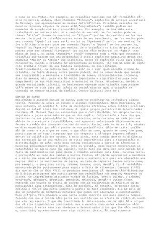 o nome de seu Vodum. Por exemplo, as crianÃ§as nascidas com mÃ¡ formaÃ§Ã£o fÃ-
sica ou mental, anÃµes, sÃ£o chamados "Tohosou", espÃritos de antigos ancestrais
de Dahomey, que apresentavam as mesmas deficiÃªncias. CrianÃ§as nascidas de
maneira incomum, algumas de vezes atÃ© "engraÃ§adas", tambÃ©m podiam ser
nomeadas de acordo com as circunstÃ¢ncias. Por exemplo, se uma mÃ£e esta
trabalhando em uma estrada, ou a caminho do mercado, se for menino pode se
chamar "Alifoe" (homem do caminho) ou "Aliposi" (mulher do caminho) se for uma
menina. Se o pai da crianÃ§a morrer antes de seu nascimento, se for menino pode
ser chamado "Apedo" (a casa estÃ¡ vazia) ou "Apedomesi" se for uma menina. Se
for o Ãºltimo a nascer pode ser nomeado "Agosu" e "Agosa" se for uma menino,
"Agosi" ou "Agosivi" se for uma menina. Se a crianÃ§a for filha de pais muito
pobres pode ser chamada "Lavagnon" (as coisas vÃ£o melhorar) ou "Agbsi" (nas
mÃ£os de Deus), ou ainda "Agbebavi" (vocÃª compensa toda a vida que choramos).
CrianÃ§as que nascem com uma propensÃ£o a atrair espÃritos negativos devem ser
chamadas "Abalo" ou "Aboki" que significa, mover os espÃritos ruins para longe.
Finalmente, quando a crianÃ§a Ã© apresentada ao bokono, jÃ¡ tem um nome do espÃ-
rito (famÃlia totem) de sua famÃlia sanguÃnea, de sua linhagem.
Tradicionalmente, na cultura Ewe, Ã© a avÃ³ ou o avÃ´ quem escolhe o nome da
crianÃ§a, na falta desses, outra pessoa poderÃ¡ dar os nomes desde que receba
uma inspiraÃ§Ã£o e mantenha a tradiÃ§Ã£o de nomes, circunstÃ¢ncias incomuns,
dias da semana, etc. para ele Ã© muito importante e significativo para todo
cumprimento de sua vida espiritual e material na Terra. Atualmente, devido a
grande mortalidade infantil, os beninenses esperam suas crianÃ§a completarem
trÃªs meses de vida para dar inÃcio as cerimÃ´nias na qual a crianÃ§a se
tornarÃ¡ um membro oficial da famÃlia. Centro Cultural Ceja Neji
COMIDA DE SANTO
Explorando o assunto Comida de Santo, pode-se encontrar na literatura alguns
textos. Fazendo-se agora um resumo e algumas colocaÃ§Ãµes. Nina Rodrigues, em
seus estudos, ao abordar Ã arte da culinÃ¡ria africana, achou difÃcil precisar,
devido ao estado atual dos costumes, Ã quais grupos pertenceriam determinadas
comidas. JÃ¡ Manuel Querino assinalava que a contribuiÃ§Ã£o dos grupos bantos,
angolanos e jejes eram maiores que as dos nagÃ´s, contrariando a tese dos que
insistiam na sua predominÃ¢ncia. Nos terreiros, esta cozinha, marcada por uma
sÃ©rie de preceitos e interdiÃ§Ãµes, vai aparecer relacionada diretamente aos
deuses atravÃ©s das chamadas comidas do santo. Assim, cada um deles irÃ¡ receber
em dias especiais (ou nÃ£o) pratos de sua preferÃªncia. NÃ£o se trata, porÃ©m
sÃ³ de comer e sim o que se come, o que nÃ£o se come, quando se come, com quem,
participam de um todo integrado que diz respeito a cÃ³digos imprescindÃveis
dentro da culinÃ¡ria dos deuses. E mais ainda, esta comida dentro da dinÃ¢mica
dos terreiros Ã© um dos veÃculos de vital importÃ¢ncia para a transmissÃ£o e
distribuiÃ§Ã£o de axÃ©. Seja essa comida reelaborada a partir de tÃ©cnicas e
maneiras predominantemente banto, jeje ou yorubÃ¡, esse negros modificaram as
refeiÃ§Ãµes do reino como jÃ¡ exposto. Outro fato que deve ser considerado Ã© a
falta de mantimentos num paÃs desde o comeÃ§o assolado pela fome. Da nova terra,
o portuguÃªs ao lado das caÃ§as e muitos frutos, sÃ³ pÃ´de aproveitar a mandioca
e o milho que eram alimentos bÃ¡sicos para o sustento e o qual era oferecido aos
negros. Adotar os mantimentos da terra, ao lado de importar tantos outros como,
por exemplo, o gengibre, arroz, inhame, banana, coco, dendÃª, foi Ã soluÃ§Ã£o
encontrada pelos portugueses para suprir a falta de alimentos. Cascudo (1970)
diz que ao fim do sÃ©c XVIII os produtos americanos jÃ¡ estavam tÃ£o difundidos
na Ã€frica portuguesa que participavam das refeiÃ§Ãµes nos negros, escravos ou
livres. Os ingredientes africanos vindos da Ã¡frica, como o quiabo, o inhame,
erva-doce, gengibre, gergelim, amendoim, melancia, dendÃª e outros foram
entrando aos poucos no Brasil de acordo com as exigÃªncias do trÃ¡fico ou da
populaÃ§Ã£o aqui estabelecida. NÃ£o Ã© possÃvel, no entanto, se pensar nesta
cozinha e nem em uma outra somente a partir de tais elementos. Ela Ã© mais do
que um conjunto de matÃ©rias naturais que podem ser adaptados e substituÃdos.
Esse prÃ³prio fato obedece a uma certa ordem inscrita nos mais remotos tempos,
fazendo com que a comida nÃ£o perca seu sentido nem se afaste da visÃ£o do mundo
que ela representa. O que dÃ¡ identidade Ã determinada comida nÃ£o Ã© a origem
dos vÃ¡rios ingredientes combinados, mas a maneira como estes elementos sÃ£o
combinados. E estas maneiras obedecem a determinados ritos que lhe dÃ£o sentido
e, como tais, apresentam-se como algo criativo. Assim, Ã© completamente
 