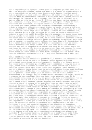 festas regulados pelas igrejas ( outra questÃ£o complexa que nÃ£o cabe abrir
aqui). Os africanos tiveram tambÃ©m que adaptar Ã s vezes sua alimentaÃ§Ã£o, a
hora e quantidade que se podia comer impostas pela igreja. Todavia, quando
puderam providenciar seus prÃ³prios alimentos. Ã© muito provÃ¡vel que tenham
lanÃ§ado mÃ£o do conhecimento acumulado e das vÃ¡rias experiÃªncias trazidas de
suas terras, jÃ¡ somadas a tantas outras. Tudo isso que foi colocado pelos
autores nÃ£o se trata de um retorno Ã Ã€frica, mas fazer com que comida se
faÃ§a africana, ou seja, remonte a histÃ³rias e passagens, visÃµes de mundo
associadas aos ancestrais, princÃpios universais ou antepassados, aos
primÃ³rdios dos tempos quando estes fundaram a humanidade, constituÃram as
cidades e criaram os diferentes grupos. VisÃµes de mundo juntadas a inÃºmeras
outras experiÃªncias histÃ³ricas constituÃdas no Novo Mundo. Ã€ este fazer que
faz com que tal comida seja comida de santo. A comida de santo diferencia-se,
assim, daquela do dia a dia. Uma coisa Ã© cozinhar um inhame e dividi-lo em
pedaÃ§os e come-lo no cafÃ© da manhÃ£. Outra Ã© preparar esse mesmo inhame para
OxalÃ¡, quando variam desde o tamanho, a forma das raÃzes, os procedimentos
observados para sua feitura e por fim, as palavras ditas para encantar a comida.
Fazer um feijÃ£o no azeite nÃ£o Ã© o mesmo que preparar um Omolocum. Neste nada
pode se escapar, se escolhe bem os grÃ£os, pois Oxun liga-se Ã fecundidade. Os
deuses comem comida mais elaborada. Embora os ingredientes sejam os mesmos,
mudam o tratamento que estes recebem. E a forma como estes sÃ£o tratados
expressa seu sentido atravÃ©s de um ritual onde nada Ã© por acaso. Assim, Exu
pode comer de tudo com jÃ¡ dizia um de seus mitos. Ogun pode receber feijoada,
uma vez que as carnes gordas lhe pertencem. E Oxossi por se ligar a terra,
recebe todos os frutos dados pelo Novo Mundo. Gonzegan Carla de Tobosi FONTE:
Faces da TradiÃ§Ã£o Afro-Brasileira â€€ CNPq Santo TambÃ©m Come - Raul Lody
ERVAS: HISTÃ€RIA E RITO
Wanda de Otolu Vem dos tempos mais primÃ³rdios, a histÃ³ria da utilizaÃ§Ã£o das
plantas, tanto Ã© que os prÃ³prios animais, quando apresentam alguma
enfermidade, buscam ervas para auto-tratamento. TambÃ©m o ser humano assim o
fez, desde sempre. Ã€ certo que doenÃ§as sempre existiram, e que, ao longo do
tempo, foram sendo divididas em outras tantas. Certo tambÃ©m que a alopatia
(medicina convencional) nÃ£o nasceu junto com o primeiro "homus sapiens" a
habitar o Planeta. Desta forma, como os seres primÃ³rdios curavam suas doenÃ§as,
senÃ£o pela utilizaÃ§Ã£o das ervas existentes? Partindo-se deste raciocÃnio,
nÃ£o se precisa ir tÃ£o longe, para se concluir que as plantas sempre
acompanharam o ser humano, seja na alimentaÃ§Ã£o (auto-subsistÃªncia), quanto no
tratamento de suas doenÃ§as. Junto com isso, foram surgindo, como Ã© de
conhecimento histÃ³rico, as tribos, os guetos, jÃ¡ que, cientificamente, tem-se
conhecimento hoje de que a vida humana surgiu mesmo no Continente Africano.
Dentro desta visÃ£o, sabe-se tambÃ©m, atravÃ©s dos historidadores, que buscam
resgatar a histÃ³ria humana no seu princÃpio, que, em cada tribo, ou gueto,
haviam os denominados hoje "curandeiros". A partir dos rituais desenvolvidos,
novamente as ervas foram inseridas em todo o processo histÃ³rico. Baseando-se
neste conhecimento, tem-se a idÃ©ia exata da dimensÃ£o da importÃ¢ncia de todas
as plantas. Inclusive, cientificamente, jÃ¡ se descobriu atÃ© a "aura" de cada
planta, atravÃ©s de equipamentos especiais que captam atÃ© as diferenÃ§as
vibracionais de cada erva. Com todos esses elementos reunidos, Ã© impossÃvel
que, ainda hoje, as criaturas humanas nÃ£o valorizem o conhecido "chazinho", ou
atÃ©, quem sabe, nÃ£o utilizem as cascas, os frutos, as folhas, ou mesmo as
flores e as raÃzes, em outras atividades. No CandomblÃ©, a Ã¡rvore em si Ã© de
suma importÃ¢ncia, tanto que existem as Ã¡rvores sagradas, desde a raiz, atÃ© o
caule, as folhas e os frutos. Os vegetais sÃ£o imprescindÃveis na prÃ¡tica
religiosa. O ritual das ervas Ã© importante como elemento nos trabalhos
espirituais. As folhas podem ser utilizadas, tanto secas, como verdes. O caule
Ã© utilizado como marco numa Casa de Santo e como sustentaÃ§Ã£o em tenda, etc. A
raiz Ã© direcionada em cada fim ritualÃstico. As ervas, com seus elementos
vitais, trazem a essÃªncia para o crescimento espiritual.Cada elemento Ã©
atribuÃdo Ã determinada natureza, de acordo com a essÃªncia de cada Vodum,
OrixÃ¡ ou Inkice. Sem os rituais das ervas, nÃ£o seria possÃvel o mÃnimo
trabalho dentro de uma Casa de Santo. Em tudo, a erva sempre presente,
aproximando a essÃªncia de cada Ser Espiritual.
 