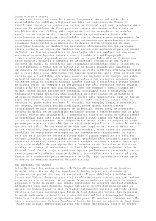 Vodou - Arte e Deuses
A arte tradicional de Vodun Ã© a pedra fundamental desta religiÃ£o, Ã© a
encarnaÃ§Ã£o das idÃ©ias religiosas mantidas por seguidores de Vodun. O
significado dos objetos usados nos cultos de Vodun Ã© explicado geralmente desta
maneira: Os seguidores de Vodun procuram imagens dos deuses e dos sinais de
mistÃ©rios divinos. FiÃ©is, sÃ£o capazes de incitar um espÃrito em modelos
esculpidos e, assim sendo, o metal e a madeira aparentemente brutos sÃ£o
transformados em um meio de comunicaÃ§Ã£o com os deuses e seus antepassados. Se
observarmos cuidadosamente estes objetos, certamente nos aproximaremos do poder
irradiado pelos cultos e cerimoniais. Os deuses tentam incorporar em seus
seguidores humanos, os danÃ§arinos mascarados sÃ£o mensageiros que carregam
sinais divinos, os corpos dos danÃ§arinos servem como mediadores para os deuses
de Vodun, as figuras gigantescas do deus Legba dÃ£o aos danÃ§arinos uma nova
energia e os espetÃ¡culos naturais como o trovÃ£o e o relÃ¢mpago sÃ£o
interpretados como expressÃµes da vontade ou da puniÃ§Ã£o divina. O Vodun une
seres humanos, matÃ©ria e natureza em um contexto orgÃ¢nico de uma vista
coerente do mundo. Ao contrÃ¡rio das religiÃµes monoteÃstas como o islamismo ou
o cristianismo, o Vodun tem um santuÃ¡rio de deuses povoado por numerosas
divindades. As escavaÃ§Ãµes arqueolÃ³gicas na costa ocidental africana mostraram
que a religiÃ£o e suas divindades tem mais de quatro mil anos. Pode-se dizer com
certeza que a tradiÃ§Ã£o local, por exemplo em Heviosso e em Shango, vai alÃ©m
de muitos sÃ©culos. Os realtos dos comerciantes e dos viajantes europeus que
visitaram Benin no primeiro sÃ©culo tambÃ©m atestam a existÃªncia destes deuses.
Em alguns casos, os templos e os cerimoniais que sÃ£o descritos nestes relatos
estÃ£o atÃ© hoje quase que inalterados, como por exemplo o templo Dangbe em
Ouidah. Estes deuses parecem ser confusos, contraditÃ³rios e criativos, com
nenhuma hierarquia aparente, sÃ£o passÃveis de estar irados em um momento e
dÃ³ceis no momento seguinte. Nenhum dos deuses sÃ£o semelhantes, cada um tem um
papel diferente. Alguns sÃ£o relacionados ou tÃªm crianÃ§as, outros sÃ£o bi
sexuados ou podem mudar seu sexo Ã vontade. Por exemplo, Legba, o mensageiro
dos deuses, desencadeia seu inacreditÃ¡vel poder quando transforma-se
literalmente em dois deuses durante um cerimonial. Neste caso, um sacerdote
retorna da danÃ§a em um danÃ§arino mascarado grande e outro pequeno que se pÃµe
a girar. Fez-se uma crianÃ§a? Ã€ o comentÃ¡rio alegre de todos os participantes
do ceremonial para este sinal da fertilidade divina, sabem que trarÃ¡ graÃ§as
aos seres humanos tambÃ©m. Para comprovaÃ§Ã£o disto, todas as imagens moldadas
possuem penis eretos como sÃmbolos da vitalidade e potÃªncia. O Vodou Ã© mais do
que uma religiÃ£o, Ã© uma maneira de vida que inspirou artistas do Haiti em
muitos trabalhos. Depois da segunda guerra mundial, estes trabalhos chamaram
atenÃ§Ã£o de negociantes estrangeiros que comentaram o renascimento do Haiti.
Dois dos mais cÃ©lebres destes artistas sÃ£o o pintor Hyppolite e o escultor
Georges Liautaud. Outros artistas da atual geraÃ§Ã£o sÃ£o Antoine Oleyant cujas
bandeiras foram inspiradas pelos sonhos e visÃµes de Vodou e Pierrot Barra que,
com a colaboraÃ§Ã£o de sua esposa Marie Cassaise criam fantasias de Vodou com
sucatas recicladas. O renascimento do Haiti Ã© expresso nas modernas telas de
Edouard Duval Carrie, cujo surrealismo captura perfeitamente caracterÃsticas do
recente pesadelo polÃtico recente do Haiti. O conteÃºdo escrito desta pÃ¡gina,
traduzido e condensado pelos webmasters de LuiÃ¡, aqui apresentado fazem parte
do acervo do American Museum of Natural History
DIA NACIONAL DOS VODUNS
O Dia Nacional dos Voduns no Benin/Ã€frica Ã© comemorado em 10 de janeiro.
Durante todo o dia em vÃ¡rias regiÃµes do Benin, o povo entusiasmado se
aglomeram nas portas dos templos executando rÃtmos, cÃ¢nticos e danÃ§as em
louvor aos Voduns. Todas as ruas e vilas sÃ£o decoradas com motivos que lembram
os ancestrais e os Voduns. As mulheres fazem as melhores iguarias e os homens
preparam o vinho de palma, que serÃ£o degustados no decorrer das festividades.
As mulheres usam suas melhores roupas nativas e se enfeitam para agradar os
deuses, os homens tocam os mais variados instrumentos musicais emitindo ritmos
divinos e cantigas regionais que falam da tradiÃ§Ã£o dos Voduns. Nas primeiras
horas da madrugada os sacerdotes e sacerdotisas saÃºdam e homenageiam Legba,
Sagbeto e os Ancestrais, acompanhados pelo povo. No amanhecer oferecem sacrifÃ-
cios e presentes aos Voduns. ComeÃ§a a festa. Em Ouidah os adeptos de Mami Wata
(mÃ£es das Ã¡guas) improvisam altares nas areias das praias, rios e cÃ³rregos
 
