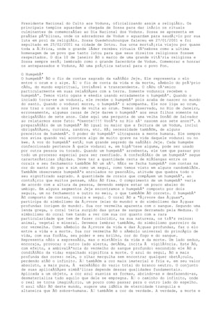 Presidente Nacional do Culto aos Voduns, oficializando assim a religiÃ£o. Os
principais templos aguardam a chegada de Sossa para dar inÃcio os rituais
culminantes de comemoraÃ§ao ao Dia Nacional dos Voduns. Sossa se apresenta em
praÃ§as pÃºblicas, onde os adoradores de Vodum o aguardam para saudÃ¡-lo por sua
luta em prol da religiÃ£o. Sossa Guedehouhoungue faleceu em 27/01/2001 e foi
sepultado em 25/02/2001 na cidade de Dotou. Sua urna mortuÃ¡ria viajou por quase
toda a Ã€frica, onde o grande lÃder recebeu rituais fÃºnebres como a ultima
homenagem de um povo que tanto lutou para que seus direitos religiosos fossem
respeitados. O dia 10 de janeiro Ã© o marco de uma grande vitÃ³ria religiosa e
Sossa sempre serÃ¡ lembrado como o grande Sacerdote de Vodum. Comemorar e honrar
os antepassados e Voduns, Ã© uma prÃ¡tica natural para o povo Fon.
O HumgebÃª
O humgebÃª Ã© o fio de contas sagrado da naÃ§Ã£o Jeje. Ele representa o elo
entre o orum e o aiye. Ã€ o fio de conta da vida e da morte, sÃmbolo do prÃ³prio
cÃ©u, do mundo espiritual, invisÃvel e transcendente. O cÃ©u cÃ³smico
particularmente em suas relaÃ§Ãµes com a terra. Somente vodunsis recebem o
humgebÃª. Temos visto ogans e ekedis usando erradamente o humgebÃª. Quando o
inciado torna-se um vodunsi, ele recebe o humgebÃª pois acaba de nascer no mundo
do santo. Quando o vodunsi morre, o humgebÃª o acompanha. Ele nos liga ao orum,
nos traz o orum e nos leva de volta ao orum. Temos observado, no Rio de Janeiro,
erroneamente, algumas casas de Jeje darem o humgebÃª aos seus filhos somente na
obrigaÃ§Ã£o de sete anos. Cabe aqui uma pergunta de uma velha DonÃ© de Salvador
ao relatarmos esse fato: "Oxente!!!! VocÃªs no Rio sÃ³ nascem aos sete anos?". A
preparaÃ§Ã£o de um humgebÃª Ã© igual ou maior que a feitura de um Vodum, inclui
obrigaÃ§Ãµes, currans, zandros, etc. HÃ¡ necessidade tambÃ©m, de alguns
preceitos de humdemÃª. O poder do humgebÃª ultrapassa a mente humana. Ele sempre
nos avisa quando vai acontece algo de muito grave na vida daquele vodunsi ou no
kwe. A voz do humgebÃª estÃ¡ num grande segredo da naÃ§Ã£o Jeje. Cada humgebe
confeccionado pertence Ã quele vodunsi e, em hipÃ³tese alguma, pode ser usado
por outra pessoa ou tocado. Quando um humgebÃª arrebenta, ele tem que passar por
todo um processo especial para ser reenfiado. A confecÃ§Ã£o de um humgebÃª segue
caracterÃsticas rÃgidas. Deve ter a quantidade certa de miÃ§angas entre os
corais e seu fechamento tambÃ©m Ã© um sÃ³. NÃ£o se fecha humgebÃª com contas na
cor do santo do yao e sim como um segui, como temos visto em alguns candomblÃ©s.
TambÃ©m observamos humgebÃªs enrolados no pescoÃ§o, atitude que quebra todo o
seu significado sagrado. A quantidade de corais que compÃµem um humgebÃª, ao
contrÃ¡rio que muitos pensam, nÃ£o Ã© fixa. O comprimento de um humgebÃª varia
de acordo com a altura da pessoa, devendo sempre estar um pouco abaixo do
umbigo. Em alguns segmentos Jeje encontramos o humgebÃª composto por dois
seguis, um no fechamento e outro no meio, o que tambÃ©m Ã© correto. O humgebÃª
Ã© composto de contas, corais e segui. O coral Ã© a "Ã¡rvore das Ã¡guas",
participa do simbolismo da Ã¡rvore (eixo do mundo) e do simbolismo das Ã¡guas
profundas (origem do mundo). Sua cor vermelha aparenta com o sangue. Segundo uma
lenda grega, o coral teria surgido das gotas de sangue derramado pela Medusa. O
simbolismo do coral tem tando a ver com sua cor quanto com a rara
particularidade que tem de fazer coincidir, na sua natureza, os trÃªs reinos:
animal, vegetal e mineral. Devemos lembrar tambÃ©m, do simbolismo guerreiro da
cor vermelha. Como sÃmbolo da Ã¡rvore da vida e das Ã¡guas profundas, faz o elo
entre a vida e a morte. Sua cor vermelha Ã© o sÃmbolo universal do princÃpio de
vida, com sua forÃ§a, seu poder e seu brilho, cor do fogo e do sangue.
Representa nÃ£o a expressÃ£o, mas o mistÃ©rio da vida e da morte. Um lado seduz,
encoraja, provoca; o outro lado alerta, detÃ©m, incita Ã vigilÃ¢ncia. Este Ã©,
com efeito, a ambivalÃªncia do vermelho do sangue profundo: escondido ele Ã© a
condiÃ§Ã£o da vida; espalhado significa a morte. O azul do segui, Ã© a mais
profunda das cores: nele, o olhar mergulha sem encontrar qualquer obstÃ¡culo,
perdendo atÃ© o infinito. Ã€ tambÃ©m a cor mais imaterial e fria e, em seu valor
absoluto, a mais pura, Ã exceÃ§Ã£o do vazio total do branco neutro. O conjunto
de suas aplicaÃ§Ãµes simbÃ³licas depende dessas qualidades fundamentais.
Aplicada a um objeto, a cor azul suaviza as formas, abrindo-as e desfazendo-as,
desmaterializa tudo aquilo que dele se empregna. Ã€ o caminho do infinito, onde
o real se torna imaginÃ¡rio, um pouco como passar para o outro lado do espelho.
O azul nÃ£o Ã© deste mundo, sugere uma idÃ©ia de eternidade tranquila e
altaneira que Ã© sobre-humana. Ã€ tambÃ©m a cor da verdade. A verdade, a morte e
 