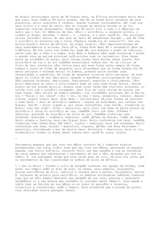 No Brasil encontramos cerca de 48 Voduns Dans, na Ã‰frica encontramos muito mais
que isso. Essa famÃlia Ã© muito grande. Dan Ã© um Vodum muito exigente em seus
preceitos, muito orgulhoso e teimoso. Quando tratado corretamente, dÃ¡ tudo aos
seus filhos e a casa de santo, mas se tratado de maneira errada ou se for
esquecido castiga severamente. Vodum Dan Ã© muito fiel a casa e a mÃ£e/pai de
santo que o fez. Os sÃmbolos de Dan, sÃ£o: o arco-Ãris, a serpente pithon, o
traken ou draka, patokwe, o dahun , a ..takara. e o ason (assÃ´m). Seu principal
atinsa (atinsÃ¡) dentro de uma casa de Santo Ã© denominado Dan-gbi , que Ã© onde
o arco-Ãris se encontra com a terra ("panela lendÃ¡ria do tesouro!"). Dan usa
muitos brajÃ¡s feitos de bÃºzios. As aighy (aigri), sÃ£o importantissimas em
seus assetamentos e atinsas. Para nÃ³s, Vodum Aido Wedo Ã© o verdadeiro deus da
vidÃªncia, Ã© ele junto com Vodum Fa, quem dÃ¡ aos bakonos o poder do orÃ¡culo,
assim como deu a Yewa e a Legba. Aido Wedo e Dambala sÃ£o quem sustentam o mundo
e quando eles se agitam provocam catÃ¡strofes como os terremotos. Eles fazem
parte da criaÃ§Ã£o do mundo, pois vieram ajudar Nana Buluku nessa tarefa. Nos
arcos-Ãris da lua e do sol tambÃ©m encontramos Voduns Dan. Ao se iniciar um
filho de Dan, preceitos sÃ£o feitos para que esse Vodum venha sempre em forma
humana e nunca em forma de serpente, pois entendemos que na forma humana ele Ã©
menos perigoso e entende melhor os homens, podendo assim atender suas
necessidades e suprÃ-las. Na forma de serpente torna-se muito perigoso. De modo
geral os filhos de Dan sÃ£o muito chegado a doenÃ§as, principalmente de olhos.
SÃ£o pessoas vaidosas, ambiciosas, "perigosas", espertas e inteligentes. SÃ£o
muito dedicados ao santo e dificilmente saem da casa onde foram feitos. Vestem
branco em sua grande maioria. Alguns usam cores verde bem clarinho, prateado, ou
tecido liso com o arcoÃris estampado. Seus fios de conta variam de acordo com
cada Vodum, nÃ£o existe um modelo padrÃ£o. Sua louvaÃ§Ã£o principal Ã©: A Hho bo
boy = "Salve o rei cobra" ( Hho = rei, bo boy = Dans, serpentes, cobras). Abaixo
citarei alguns Voduns Dans. Aido Wedo - (encontramos vÃ¡rias formas de escrever
o nome dele) - Deus do Arco-Ãris Dambala - esposa de Aido-Wedo, seu reflexo nas
Ã¡guas. Dan-Ko - muito ligada e, por vezes confundida, como OxalÃ¡. Conhecida no
Brasil como Dan InkÃ³. Ojiku - masculino, mora junto com Yewa na parte branca do
arco-Ãris e reina no arco-Ãris da lua, tambÃ©m junto com Yewa. Frekwen -
feminina, guardiÃ£ do arco-Ãris em volta do sol. TambÃ©m conhecida como
Frekenda. Bosalabe - toqÃ¼eno, feminina, irmÃ£ gÃªmea de Bosuko, irmÃ£ de Yewa.
Muito alegre e faceira, mora nas Ã¡guas doce. Muito confundida com Oxum. tambÃ©m
conhecida como Vodum Bosa (bÃ´ssÃ¡). Ijykun - feminina, mora nas enseadas. Muito
confundida com Yewa. Bosuko - masculino, toqueno, gÃªmeo com Bosa Akotokwen -
masculino, considerado o pai de muitos Dans. Afronotoy - masculino, mora no rio.
VocabulÃ¡rio traken ou draka dahun takara ason (assÃ´m) aigry (aigri)
-
ferramenta pequena que Dan tras nas mÃ£os conjunto de 3 tambores brancos
paramentados com rafia lilÃ¡s arma que Dan tras nas mÃ£os, parecendo um pequena
espada, com feitio prÃ³prio. chocalho feito com uma cabaÃ§a e com as vertebras
de cobra pedras que representam o excremento de Dan e sÃ£o deixadas por ele no
chÃ£o, Ã sua passagem; dizem que elas valem peso de ouro. Um mito nos conta que
os excrementos de Dan transformam os grÃ£os de milho em bÃºzios.
1 - Dan no Benin - Ouidah O culto de DangbÃ© conheceu seu apogeu em Ouidah, onde
estÃ¡ seu templo atÃ© os dias de hoje. Os Dadas, seus adeptos, anualmente,
faziam sacrifÃcios de bois, cabritos e frangos para a python. Atualmente, devido
Ã escassez de animais para sacrifÃcio, os adeptos arriscam-se caÃ§ando roedores
Logo que um nÃ£o adepto descobre uma DangbÃ© em sua casa, previne o sacerdote
DangbÃ©non ou a uma pessoa que conheÃ§a os costumes deste rÃ©ptil. Eles pegam a
cobra como um fetiche em sua mÃ£os ou ao redor do pescoÃ§o e levam-na,
silencioso e concentrado, atÃ© o templo. Eles acreditam que a picada da python
traz imunidade contra qualquer veneno
 