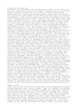 Mulheres na Sociedade Jeje
As mulheres na sociedade Jeje sÃ£o representadas pela MÃ£e, ou pela Rainha. Os
ministros, homens que elevam ao trono, elegem a sucessora antes da atual rainha
morrer e nomeiam-na somente apÃ³s a sua morte, com nome de alguma rainha
antepassada muito respeitada. Geralmente, nomeiam a mulher mais velha do clÃ£.
Hoje, fatores como a instruÃ§Ã£o e a influÃªncia nacional podem vir a frente da
antigÃ¼idade. A rainha conduz e organiza as mulheres em atividades sociais como
irem ao mercado, manterem tudo limpo e organizado, etc. SÃ£o tarefas importantes
porque o mercado Ã© um centro social vital para a comunidade. Fora ser um lugar
onde os bens sÃ£o "trocados"; o mercado Ã© tambÃ©m um lugar de reuniÃ£o comum.
Os futuros noivos encontram-se pela primeira vez, no mercado. Em tempos de
crises, a rainha mÃ£e orienta as mulheres a irem ao mercado mesmo que apenas
socialmente. Quando os homens vÃ£o guerrear, como era freqÃ¼ente no passado, ou
quando iam em visitas Ã corte real do Duque, o que fazem ainda hoje, a rainha
organiza as mulheres para trabalhos administrativos. Pela manhÃ£ e a noite
dirige uma cerimÃ´nia religiosa, pedindo proteÃ§Ã£o para que os homens voltem em
seguranÃ§a. PosiÃ§Ã£o difÃcil ocupa a rainha. Extremamente dedicada, vive com
sua vida pessoal comprometida pelas responsabilidade com o clÃ£. Oscilando entre
o prazer, a responsabilidade e os conflitos, tem o encargo maior de ajudar aos
aflitos que lhe procuram, na esperanÃ§a de solucionarem problemas dos mais
diversos. Exerce um papel misto que vai desde a doÃ§ura maternal atÃ© o rigor
caracterÃstico de uma lÃder. No candomblÃ©, nÃ£o Ã© diferente. O cargo maior na
herarquia religiosa Ã© perfeito para mulheres, atÃ© pela sua prÃ³pria natureza,
pela maternidade. "No contexto africano, as mulheres merecem atenÃ§Ã£o especial
quando da realizaÃ§Ã£o das formas artÃsticas, visualizadas em sua fertilidade,
ora seios volumosos, fartos de amor e leite, ora o ventre protetor, ora sÃmbolos
de sociedades secretas, enfim a matrilinearidade personificada no poder de criar
vidas e conduzi-las atÃ© a ancestralidade". (Jaime SodrÃ©) Ela Ã© a polÃtica e o
cotidiano. Este arquÃ©tipo da mulher, foi trazido para o Brasil. Muito mais que
simples influÃªncias biolÃ³gicas, culinÃ¡rias, afetivas, etc, a mulher tem a
responsabilidade maior na formaÃ§Ã£o e postura religiosa no candomblÃ©. Essa
responsabilidade e valor feminino remontam Ã formaÃ§Ã£o do mundo, sempre
enfrentando agressÃµes, atÃ© mesmo fÃsicas, com desacatos morais mas, Ã© delas
os mais importantes cargos para a realizaÃ§Ã£o corretas dos cultos sagrados. Na
Ã€frica as mulheres reÃºnem-se em sociedades secretas de prestÃgio e poder.
Maior destaque devemos dar quando observamos que a mulher, em outras religiÃµes,
tem participaÃ§Ã£o restrita ou proibida. No Brasil, embora haja a participaÃ§Ã£o
masculina, o matriarcado Ã© predominante, um exemplo da soberania feminina
africana. "As mulheres do candomblÃ© sÃ£o o exercÃcio da lideranÃ§a religiosa-
cultural e civil a serviÃ§o da vida, preparadas e escolhidas para amar, lutar e
servir, assim pensou Mawu-Lissa e assim se fez". (Jaime SodrÃ©) "Podemos ainda
acrescentar que, sem o poder feminino, sem o princÃpio de criaÃ§Ã£o, nÃ£o brotam
plantas, os animais nÃ£o se reproduzem, a humanidade nÃ£o tem continuidade.
Assim, o princÃpio feminino Ã© o princÃpio da criaÃ§Ã£o e da preservaÃ§Ã£o do
mundo: sem a mulher nÃ£o existe vida, devendo, segundo os mitos, ser
reverenciada e respeitada pelos Voduns e pelos homens'. (Helena Theodoro). Na
Ã€frica, a sucessÃ£o de mulheres nas lideranÃ§as dos cultos, dÃ¡-se atravÃ©s de
um conselho de Bakonons, que jogam e "anunciam" a nova lÃder do clÃ£, escolhida
pelos Voduns. No Brasil, poucas sÃ£o as casas que preservam o modelo cultural
africano de sucessÃ£o. PolÃtica e interesses passaram a frente da religiosidade,
razÃ£o pela qual, infelizmente, algumas casas tradicionais fecham suas portas.
HUMBÃ€ E HUDJÃ€
Temos visto, em vÃ¡rios fÃ³runs de estudo sobre a cultura afro-brasileira, muita
pessoas perguntando sobre o que Ã© o HumbÃª. Temos visto tambÃ©m, explicaÃ§Ãµes
que nÃ£o tÃªm nada a ver com a realidade do HumbÃª. Por esse motivo, resolvemos
esclarecer esse assunto, dentro do que nos Ã© permitido. HumbÃª Ã© o segundo
maior segredo da naÃ§Ã£o dos Voduns, aqui no Brasil, denominada Jeje ou Djedje.
Toda pessoa feita em Jeje deveria receber o HumbÃª, porÃ©m alguns pai/mÃ£es de
santo optaram em dar esse fundamento Ã alguns filhos somente apÃ³s esses
fazerem por onde merecer recebÃª-lo pois, como sabemos, infelizmente, as pessoas
hoje mudam de casa, raÃz, pai/mÃ£e de santo como se isso fosse a coisa mais
natural do mundo. Somente aqueles que percebem a importÃ¢ncia, o valor de uma
famÃlia, de uma raÃz, sÃ£o merecedores de receber o HumbÃª, pois esses jamais
 