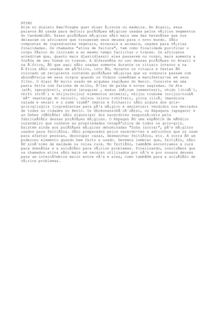 ATINS
Atim no dialeto Ewe/Fongbe quer dizer Ã¡rvore ou madeira. No Brasil, essa
palavra Ã© usada para definir porÃ§Ãµes mÃ¡gicas usadas pelos vÃ¡rios segmentos
do CandomblÃ©. Essas porÃ§Ãµes mÃ¡gicas sÃ£o mais uma das heranÃ§as que nos
deixaram os africanos que trouxeram seus deuses para o novo mundo. SÃ£o
compostas de ingredientes vegetais, minerais e animais, usadas para vÃ¡rias
finalidades. Os chamados "atins de feitura", tem como finalidade purificar o
corpo fÃsico do iniciado e ao mesmo tempo facilitar o transe. Os africanos
acreditam que, quanto mais djasi(djassi) eles passarem no corpo, mais aumenta a
forÃ§a de seu Vodum no transe. A diferenÃ§a no uso dessas porÃ§Ãµes no Brasil e
na Ã€frica, Ã© que aqui sÃ£o usadas somente durante os rituais interno e na
Ã€frica sÃ£o usadas em pÃºblico, isto Ã©, durante os rituais e festas Ã©
colocado um recipiente contendo porÃ§Ãµes mÃ¡gicas que os vodunsis passam com
abundÃ¢ncia em seus corpos quando os Voduns comeÃ§am a manifestar-se em seus
filho. O djasi Ã© muito usado em algumas regiÃµes do Benin. Consiste em uma
pasta feita com farinha de milho, Ã³leo de palma e ervas sagradas. Os Ata
(atÃ¡ (gengibre)), atakim (ataquim) , makun (mÃ¡cum (sementes)), nhido [(nidÃ´),
nhifo (nifÃ´) e nhijou(nijou) elementos animais], nhijou toubome (nrijou-toubÃ
´mÃª (manteiga do reino)), nhizou (nizou )chifre)), yicca (iicÃ¡ (mandioca
ralada e seca)) e o zume (zumÃª (matos e folhas)); sÃ£o alguns dos gris-
gris(glisglis (ingredientes para pÃ³s mÃ¡gico e amuletos)) vendidos nos mercados
de todas as cidades no Benin. Os Gbokonans(bÃ´cÃ´nÃ£s), os Akpagans (apagans) e
as Dehes (dÃ©rÃ©s) sÃ£o alguns(as) dos sacerdotes responsÃ¡veis pela
fabricaÃ§Ã£o dessas porÃ§Ãµes mÃ¡gicas. O Akpagan Ã© uma espÃ©cie de mÃ©dico
curandeiro que conhece as propriedades terapÃªutica de todos os gris-gris.
Existem ainda aos porÃ§Ãµes mÃ¡gicas denominadas "Zoha (zorra)", pÃ³s mÃ¡gicos
usados para feitiÃ§os. SÃ£o preparados pelos sacerdo-tes e adivinhos que os usam
para afastar pessoas, desocupar casas, desmanchar feitiÃ§os, etc. A zorra Ã© um
poderoso elemento quando bem feito e usado. Devemos lembrar que, feitiÃ§o, nÃ£o
Ã© sinÃ´nimo de maldade ou coisa ruim. No feitiÃ§o, tambÃ©m encontramos a cura
para doenÃ§as e a soluÃ§Ã£o para vÃ¡rios problemas. Finalizando, concluÃmos que
os chamados atins sÃ£o mais um recurso utilizados por nÃ³s e por nossos deuses
para um intercÃ¢mbios maior entre nÃ³s e eles, como tambÃ©m para a soluÃ§Ã£o de
vÃ¡rios problemas.
 