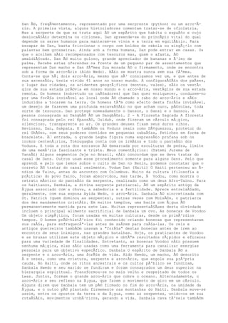 Dan Ã©, freqÃ¼entemente, representado por uma serprente (python) ou um arco-Ã-
ris. A primeira vista, alguns historiadores comentam tratar-se de ofiolatria.
Mas a serpente de que se trata aqui Ã© um espÃrito que habita o espaÃ§o e cujo
deslocaÃ§Ã£o determina os ciclones. Dan apreende-se do princÃpio vital do qual
depende os seres humanos para manterem-se vivos e a terra em equilÃbrio. Para
escapar de Dan, basta friccionar o corpo com boldos de cebola ou xingÃ¡-lo com
palavras bem grosseiras. Ainda sob a forma humana, Dan pode entrar em casas. Os
que o acolhem sÃ£o recompensados com tesouros mas, quem o afasta, Ã©
amaldiÃ§oado. Dan Ã© muito guloso, grande apreciador de bananas e Ã³leo de
palma. Recebe estas oferendas na frente de um pequeno par de assentamentos que
representam Dan macho e Dan fÃªmea Sua morada Ã© o firmamento, onde se encontra
sob a forma de arco-Ãris (Aido Wedo). NÃ£o se mostra nunca sem sua fÃªmea.
Conta-se que hÃ¡ dois arco-Ãris, mesmo que sÃ³ consigamos ver um, e que antes de
sua ascensÃ£o, teria vivido 41 anos no nosso mundo. A configuraÃ§Ã£o dos paÃses,
o lugar das cidades, os acidentes geogrÃ¡ficos (montes, vales), sÃ£o os vestÃ-
gios de sua estada prÃ©via em nosso mundo e o arco-Ãris, vestÃgios de sua estada
remota. Os homens (sobretudo os caÃ§adores) que Dan quer enriquecer, conduzem-no
por uma forÃ§a invisÃvel ao local onde Ã© chamado o rabo do arco-Ãris e sÃ£o
induzidos a tocarem na terra. Os homens tÃªm como efeito desta forÃ§a invisÃvel,
um desejo de fazerem uma profunda escavaÃ§Ã£o no que acham ouro, pÃ©rolas, toda
sorte de tesouros. Dan protege nomeadamente o Danson, o Dansi e o Dannou. A
pessoa consagrada ao DangbÃ© Ã© um DangbÃ©si. 2 - A Floresta Sagrada A floresta
foi consagrada pelo rei KpassÃ©, Ouidah, onde fizeram um cÃrculo mÃ¡gico,
silencioso, transparente ao ar. Os grandes deuses fixam seus duros olhos.
Heviosso, Dan, Sakpata. E tambÃ©m os Voduns reais como DÃ¢guessou, protetor do
rei GhÃ©zo, com seus poderes contidos em pequenas cabaÃ§as, fetiches em forma de
bracelete. Ã‰ entrada, o grande Legba figura numa expressÃ£o profana sob os
irokos centenÃ¡rios, Tokougagba conta com os irmÃ£os e todo o panteÃ£o dos
Voduns. E toda a rota dos escravos Ã© demarcada por esculturas de pedra, limite
de uma memÃ³ria fascinante e triste. Meus comentÃ¡rios: (Yatemi Jurema de
YansÃ£) Alguns segmentos Jeje no Brasil, nÃ£o concordam que se deva tratar do
casal de Dans. Outros usam esse procedimento somente para alguns Dans. Pelo que
aprendi e pelo que lemos sobre o culto de Dan no Benin, podemos constatar que o
correto Ã© tratar do casal realmente. Vodum Dan (Haiti) O Haiti pertenceu ao Ã-
ndios de Taino, antes do encontro com Columbus. Muito da cultura (filosofia e
prÃ¡tica) do povo Taino, foram absorvidos, mas tarde, Ã Vodou, como mostra o
retrato mÃstico do panteÃ£o da serpente, realizado como um deus Afro-Taino. Para
os haitianos, Danbala, a divina serpente patriarcal, Ã© um espÃrito antigo da
Ã¡gua associado com a chuva, a sabedoria e a fertilidade. Aprece entrelaÃ§ado,
geralmente, com sua esposa Ayida Wedo, o arco-Ãris. Danbala Ã© sincretizada com
St. Patrick (quem dominou as serpentes), outras vezes com MoisÃ©s, o patriarca
dos dez mandamentos cristÃ£o. Em muitos templos, uma bacia com Ã¡gua Ã©
permanentemente mantida para este Lwa. Muitas representaÃ§Ãµes desta divindade
incluem o principal alimento sacrificial de Danbala um ovo. As bonecas de Voodoo
Um objeto simpÃ¡tico, foram usadas em muitas culturas, desde os primÃ³rdios
tempos. O homem prÃ©-histÃ³rico foi conhecido criando bonecas que representavam
sua caÃ§a, para enfraquecÃª-las antes de saÃrem para caÃ§a-las. Os reis e
antigos guerreiros tambÃ©m usavam a "forÃ§a" destas bonecas antes de irem ao
encontro de seus inimigos, nas grandes batalhas. Hoje, os praticantes de Voodoo
e as bruxas utilizam este objeto mÃ¡gico e obtÃªm resultados rÃ¡pidos e eficazes
para uma variedade de finalidades. Entretanto, as bonecas Voodoo nÃ£o possuem
nenhuma mÃ¡gica, elas sÃ£o usadas como uma ferramenta para canalizar energias
pessoais para um objetivo especÃfico. Danbala O espÃrito de Danbala Ã© a
serpente e o arco-Ãris, uma forÃ§a de vida. Aido Hwedo, um macho, Ã© descrito
Ã s vezes, como uma criatura, serpente e arco-Ãris, que engole sua prÃ³pria
cauda. No Haiti, onde os ritos ancestrais e os cultos pÃºblico se fundiram,
Danbala Hwedo e seu marido se fundiram e foram consagrados um deus superior na
hierarquia espiritual. Transformou-se no mais velho e respeitado de todos os
Lwas. Juntos, formam o grande arco-Ãris que cobre o oceano. Alternadamente, o
arco-Ãris e seu reflexo na Ã¡gua, que fazem o movimento de giro em um cÃrculo.
Alguns dizem que Danbala tem um pÃ© firmado no fim do arco-Ãris, na umidade da
Ã¡gua, e o outro pÃ© plantado firmemente nas montanhas do Haiti. Danbala move-se
assim, entre os opostos da terra e da Ã¡gua, como as serpentes, unido-os em sua
rotaÃ§Ã£o, movimentos urobÃ³ricos, gerando a vida. Danbala cava tÃºneis tambÃ©m
 