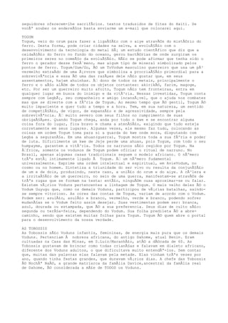 seguidores oferecem-lhe sacrifÃcios. textos traduzidos de Sites do Haiti. Se
vocÃª souber os endereÃ§os basta enviarme um e-mail que colocarei aqui.
TOGUM
Togum, veio do orum para fazer a ligaÃ§Ã£o com o aiye atravÃ©s do mistÃ©rio do
ferro. Desta forma, pode criar cidades na selva, a evoluÃ§Ã£o com o
desenvolvimento da tecnologia do metal HÃ¡ um estudo cientÃfico que diz que a
oxidaÃ§Ã£o do ferro no fundo do oceano, gerou bactÃ©rias de onde surgiram os
primeiros seres no comeÃ§o da evoluÃ§Ã£o. NÃ£o se pode afirmar que tenha sido o
ferro o gerador desse fenÃ´meno, mas algum tipo de mineral simbolizado pelos
pontos de ferro. Togum/Gum/Gu, Ã© um ToVodum masculino guerreiro que usa um pÃ³
vermelho extraÃdo de uma Ã¡rvore que simboliza a procriaÃ§Ã£o primordial para a
sobrevivÃªncia e essa Ã© uma das razÃµes dele nÃ£o gostar que, em seus
assentamentos, hajam ahuinhas. Ã‰ dono de todos os metais, principalmente o
ferro e o aÃ§o alÃ©m de todos os objetos cortantes: akirikÃ©, farim, magoge,
etc. Por ser um guerreiro muito afoito, Togum nÃ£o tem fronteiras, entra em
qualquer lugar em busca do inimigo e da vitÃ³ria. Nessas investidas, Togum conta
sempre com LegbÃ¡, seu companheiro e amigo incansÃ¡vel, que o ajuda nos combates
mas que se diverte com a fÃºria de Togum. Ao mesmo tempo que Ã© gentil, Togum Ã©
muito impaciente e quer tudo a tempo e a hora. Tem, em sua natureza, um sentido
de competiÃ§Ã£o, de vigor, de expansÃ£o e de agressividade, sempre pela
sobrevivÃªncia. Ã‰ muito severo com seus filhos no cumprimento de suas
obrigaÃ§Ãµes. Quando Togum chega, anda por todo o kwe e se encontrar alguma
coisa fora do lugar, fica bravo e chama a atenÃ§Ã£o, exigindo que tudo esteja
corretamente em seus lugares. Algumas vezes, ele mesmo faz tudo, colocando as
coisas em ordem Togum toma para si a guarda do kwe onde mora, disputando com
Legba a seguranÃ§a. Em uma ahuan(guerra), Togum mostra toda a sua fÃºria e poder
de luta. Dificilmente um kwe de Jeje perde uma ahuan, pois Togum, com todo o seu
humpayme, garantem a vitÃ³ria. Todos os narrunos sÃ£o regidos por Togum. Na
Ã‰frica, somente os vodunos de Togum podem oficiar o ritual de narruno. No
Brasil, apenas algumas casas tradicionais seguem o modelo africano. O nÃºmero
trÃªs estÃ¡ intimamente ligado Ã Togum. Ã‰ um nÃºmero fudamental
universalmente. Exprime uma ordem intelectual e espiritual, em AvieVodum, no
cosmo ou no homem. Sintetiza a triunidade do ser vivo ou resulta da conjunÃ§Ã£o
de um e de dois, produzindo, neste caso, a uniÃ£o do orum e do aiye. A cÃ³lera e
a irritaÃ§Ã£o de um guerreiro, no seio de uma guerra, manifestam-se atravÃ©s de
trÃªs rugas que se formam na testa: entÃ£o, ninguÃ©m ousa aproximar-se ou falar.
Existem vÃ¡rios Voduns pertencentes a linhagem de Togum. O mais velho deles Ã© o
Vodum Guyugu que, como os demais Voduns, participou de vÃ¡rias batalhas, saindo-
se sempre vitorioso. As cores das contas de Togum, variam de acordo com o Vodum.
Podem ser: azulÃ£o, azulÃ£o e branco, vermelho, verde e branco, podendo sofrer
mudanÃ§as se o Vodum feito assim desejar. Suas vestimentas podem ser: branca,
azul, dourada ou estampada, que Ã© a sua preferencia. Seus dias de culto sÃ£o:
segunda ou terÃ§a-feira, dependendo do Vodum. Sua folha predileta Ã© a abre-
caminho, sendo que existem muitas folhas para Togum. Togum Ã© quem abre o portal
para o desenvolvimento da nossa verdade.
AS TOBOSSIS
As Tobossis sÃ£o Voduns infantis, femininas, de energia mais pura que os demais
Voduns. Pertenciam Ã nobreza africana, do antigo Dahome, atual Benin. Eram
cultuadas na Casa das Minas, em S.Luiz/MaranhÃ£o, atÃ© a dÃ©cada de 60. As
Tobossis gostavam de brincar como todas crianÃ§as e falavam em dialeto africano,
diferente dos Voduns adultos, o que dificultava muito entendÃª-los. Sem contar
que, muitas das palavras elas falavam pela metade. Elas vinham trÃªs vezes por
ano, quando tinha festas grandes, que duravam vÃ¡rios dias. A chefe das Tobossis
Ã© NochÃª NaÃ©, a grande matriarca da famÃlia Davice,ancestral da famÃlia real
de Dahome, Ã© considerada a mÃ£e de TODOS os Voduns.
 