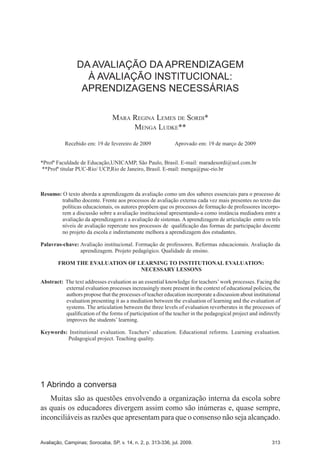 A AVALIAÇÃO INSTITUCIONAL NAS UNIVERSIDADES FEDERAIS
E AS COMISSÕES PRÓPRIAS DE AVALIAÇÃO
313Avaliação, Campinas; Sorocaba, SP, v. 14, n. 2, p. 253-266, jul. 2009.
EXPANSÃO DO ENSINO SUPERIOR: CONTEXTOS, DESAFIOS, POSSIBILIDADESALFABETISMO CIENTÍFICO, MISIÓN DE LA UNIVERSIDAD Y CIUDADANÍA:
IDEAS PARA SU CONSTRUCCIÓN EN LOS PAÍSES EN VÍAS DE DESARROLLO
Avaliação, Campinas; Sorocaba, SP, v. 14, n. 2, p. 267-290, jul. 2009.Avaliação, Campinas; Sorocaba, SP, v. 14, n. 2, p. 313-336, jul. 2009.
DA AVALIAÇÃO DA APRENDIZAGEM À AVALIAÇÃO INSTITUCIONAL:
APRENDIZAGENS NECESSÁRIAS
DA AVALIAÇÃO DA APRENDIZAGEM
À AVALIAÇÃO INSTITUCIONAL:
APRENDIZAGENS NECESSÁRIAS
Mara Regina Lemes de Sordi*
Menga Ludke**
Recebido em: 19 de fevereiro de 2009 Aprovado em: 19 de março de 2009
*Profª Faculdade de Educação,UNICAMP, São Paulo, Brasil. E-mail: maradesordi@uol.com.br
**Profª titular PUC-Rio/ UCP,Rio de Janeiro, Brasil. E-mail: menga@puc-rio.br
Resumo: O texto aborda a aprendizagem da avaliação como um dos saberes essenciais para o processo de
trabalho docente. Frente aos processos de avaliação externa cada vez mais presentes no texto das
políticas educacionais, os autores propõem que os processos de formação de professores incorpo-
rem a discussão sobre a avaliação institucional apresentando-a como instância mediadora entre a
avaliação da aprendizagem e a avaliação de sistemas. A aprendizagem de articulação entre os três
níveis de avaliação repercute nos processos de qualificação das formas de participação docente
no projeto da escola e indiretamente melhora a aprendizagem dos estudantes.
Palavras-chave: Avaliação institucional. Formação de professores. Reformas educacionais. Avaliação da
aprendizagem. Projeto pedagógico. Qualidade de ensino.
FROM THE EVALUATION OF LEARNING TO INSTITUTIONAL EVALUATION:
NECESSARY LESSONS
Abstract: The text addresses evaluation as an essential knowledge for teachers’work processes. Facing the
external evaluation processes increasingly more present in the context of educational policies, the
authors propose that the processes of teacher education incorporate a discussion about institutional
evaluation presenting it as a mediation between the evaluation of learning and the evaluation of
systems. The articulation between the three levels of evaluation reverberates in the processes of
qualification of the forms of participation of the teacher in the pedagogical project and indirectly
improves the students’ learning.
Keywords: Institutional evaluation. Teachers’ education. Educational reforms. Learning evaluation.
Pedagogical project. Teaching quality.
1 Abrindo a conversa
Muitas são as questões envolvendo a organização interna da escola sobre
as quais os educadores divergem assim como são inúmeras e, quase sempre,
inconciliáveis as razões que apresentam para que o consenso não seja alcançado.
 
