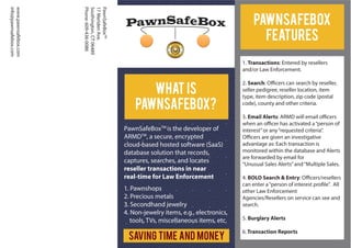 PawnSafeBoxTM
17MeridenAve.
Southington,CT06489
Phone:609-436-0086
www.pawnsafebox.com
info@pawnsafebox.com
PawnSafeBoxTM
is the developer of
ARMDTM
, a secure, encrypted
cloud-based hosted software (SaaS)
database solution that records,
captures, searches, and locates
reseller transactions in near
real-time for Law Enforcement
1. Pawnshops
2. Precious metals
3. Secondhand jewelry
4. Non-jewelry items, e.g., electronics,
tools, TVs, miscellaneous items, etc.
What Is
PawnSafeBox?
1. Transactions: Entered by resellers
and/or Law Enforcement.
2. Search: Officers can search by reseller,
seller pedigree, reseller location, item
type, item description, zip code (postal
code), county and other criteria.
3. Email Alerts: ARMD will email officers
when an officer has activated a“person of
interest”or any“requested criteria”.
Officers are given an investigative
advantage as: Each transaction is
monitored within the database and Alerts
are forwarded by email for
“Unusual Sales Alerts”and“Multiple Sales.
4. BOLO Search & Entry: Officers/resellers
can enter a“person of interest profile”. All
other Law Enforcement
Agencies/Resellers on service can see and
search.
5. Burglary Alerts
6. Transaction Reports
PawnSafeBox
Features
Saving Time and Money
 