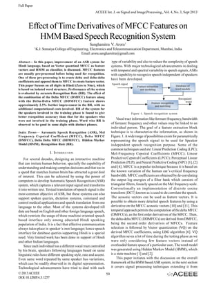 Full Paper
ACEEE Int. J. on Signal and Image Processing , Vol. 4, No. 3, Sept 2013

Effect of Time Derivatives of MFCC Features on
HMM Based Speech Recognition System
Sanghamitra V. Arora1
1

K.J. Somaiya College of Engineering, Electronics and Telecommunication Department, Mumbai, India
Email: arora.sanghamitra@gmail.com

Abstract— In this paper, improvement of an ASR system for
Hindi language, based on Vector quantized MFCC as feature
vectors and HMM as classifier, is discussed. MFCC features
are usually pre-processed before being used for recognition.
One of these pre-processing is to create delta and delta-delta
coefficients and append them to MFCC to create feature vector.
This paper focuses on all digits in Hindi (Zero to Nine), which
is based on isolated word structure. Performance of the system
is evaluated by accurate Recognition Rate (RR). The effect of
the combination of the Delta MFCC (DMFCC) feature along
with the Delta-Delta M FCC (DDMFCC) feature shows
approximately 2.5% further improvement in the RR, with no
additional computational costs involved. RR of the system for
the speakers involved in the training phase is found to give
better recognition accuracy than that for the speakers who
were not involved in the training phase. Word wise RR is
observed to be good in some digits with distinct phones.
Index Terms— Automatic Speech Recognition (ASR), Mel
Frequency Cepstral Coefficient (MFCC), Delta MFCC
(DMFCC), Delta Delta MFCC (DDMFCC), Hidden Markov
Model (HMM), Recognition Rate (RR).

I. INTRODUCTION
For several decades, designing an interactive machine
that can imitate human behavior, specially the capability of
understanding and making complex decisions and that too in
a speed that matches human brain has attracted a great deal
of interest. This can be achieved by using the power of
computers to develop Automatic Speech Recognition (ASR)
system, which captures a relevant input signal and transforms
it into written text. Textual translation of speech signal is the
most common objective of ASR, but these systems can also
support spoken queries, dictation systems, command and
control medical applications and speech translation from one
language to the other. Most of the systems developed till
date are based on English and other foreign language speech,
which restricts the usage of these machine oriented speech
based interface only among educated Hindi speaking
population of India. It is a fact that effective communication
always takes place in speaker’s own language; hence speech
interface for database queries supporting Hindi is a special
need. Very limited work has been done in support of Hindi
and other Indian languages.
Since each individual has a different vocal tract controlled
by his brain, speakers following languages based on same
linguistic rules have different speaking style, rate and accent.
Even same word repeated by same speaker has variations,
which can be readily observed in its digital representation.
Technological advancements have tried to deal with such
© 2013 ACEEE
50
DOI: 01.IJSIP.4.3.1257

type of variability and also to reduce the complexity of speech
systems. With major technological advancements in dealing
with temporal and spectral variability in speech signals, ASRs
with capability to recognize speech independent of speakers
have been developed.

Figure 1. Speech recognition system

Vocal tract information like formant frequency, bandwidth
of formant frequency and other values may be linked to an
individual person. The goal of a feature extraction block
technique is to characterize the information, as shown in
Figure. 1. A wide range of possibilities exists for parametrically
representing the speech signal to be used for Speaker
independent speech recognition purpose. Some of the
common techniques used are: Linear Prediction Coding (LPC);
Mel-Frequency Cepstral Coefficients (MFCC); Linear
Predictive Cepstral Coefficients (LPCC); Perceptual Linear
Prediction (PLP); and Neural Predictive Coding (NPC) [1], [2]
and [4]. MFCC is a popular technique because it is based on
the known variation of the human ear’s critical frequency
bandwidth. MFCC coefficients are obtained by de-correlating
the output log energies of a filter bank which consists of
triangular filters, linearly spaced on the Mel frequency scale.
Conventionally an implementation of discrete cosine
transform (DCT) known as is used to de-correlate the speech.
The acoustic vectors can be used as feature vectors. It is
possible to obtain more detailed speech features by using a
derivative on the MFCC acoustic vectors [10] and [11]. This
temporal approach permits the computation of the delta MFCC
(DMFCCs), as the first order derivatives of the MFCC. Then,
the delta-delta MFCC (DDMFCCs) are derived from DMFCC,
being the second order derivatives of MFCCs. Feature
selection is followed by Vector quantization (VQ) on the
derived MFCC coefficients, using LBG algorithm [6]. VQ
algorithm saves a lot of time during the testing phase as we
were only considering few feature vectors instead of
overloaded feature space of a particular user. The word model
was generated using Hidden Markov Model (HMM), which
is a state machine [1] and [2].
This paper initiates with the discussion on the overall
framework of the HMM based ASR system, in the next section
it covers signal processing techniques extending it from

 