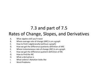 7.3 and part of 7.5
Rates of Change, Slopes, and Derivatives
A.   What algebra skill youâll need
B.   Where average rate of change (ARC) is on a graph
C.   How to find it algebraically (without a graph)
D.   How we get the difference quotients definition of ARC
E.   Where instantaneous rate of change (IRC) is on a graph
F.   How we get the difference quotient definition of IRC
G.   How to find the IRC
H.   What a derivative is
I.   What Leibnizâs Notation looks like
J.   Word Problems