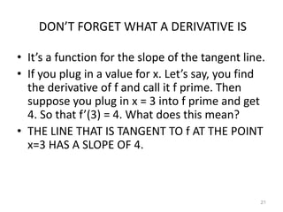 DON’T FORGET WHAT A DERIVATIVE IS

• It’s a function for the slope of the tangent line.
• If you plug in a value for x. Let’s say, you find
  the derivative of f and call it f prime. Then
  suppose you plug in x = 3 into f prime and get
  4. So that f’(3) = 4. What does this mean?
• THE LINE THAT IS TANGENT TO f AT THE POINT
  x=3 HAS A SLOPE OF 4.



                                                   21
 