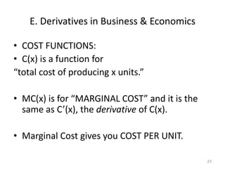 E. Derivatives in Business & Economics

• COST FUNCTIONS:
• C(x) is a function for
“total cost of producing x units.”

• MC(x) is for “MARGINAL COST” and it is the
  same as C’(x), the derivative of C(x).

• Marginal Cost gives you COST PER UNIT.

                                               23
 
