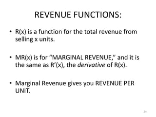 REVENUE FUNCTIONS:
• R(x) is a function for the total revenue from
  selling x units.

• MR(x) is for “MARGINAL REVENUE,” and it is
  the same as R’(x), the derivative of R(x).

• Marginal Revenue gives you REVENUE PER
  UNIT.

                                                  24
 