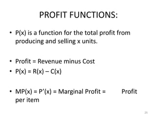 PROFIT FUNCTIONS:
• P(x) is a function for the total profit from
  producing and selling x units.

• Profit = Revenue minus Cost
• P(x) = R(x) – C(x)

• MP(x) = P’(x) = Marginal Profit =       Profit
  per item
                                                   25
 