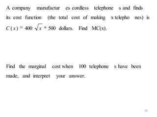 A company      manufactur   es cordless   telephone    s and finds
its cost function   (the total cost of making     x telepho nes) is

C ( x)   400    x   500 dollars. Find MC(x).




Find the marginal     cost when   100 telephone       s have been
made, and interpret    your answer.




                                                                     26
 
