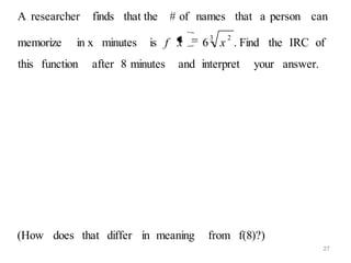 A researcher    finds that the    # of names that a person can
                                         3   2
memorize    in x minutes    is f x      6 x . Find the IRC of
this function   after 8 minutes    and interpret   your answer.




(How does that differ in meaning         from f(8)?)
                                                                  27
 