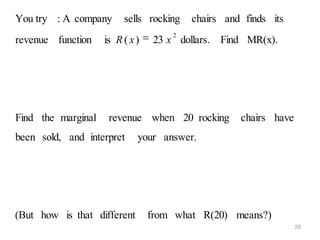 You try : A company      sells rocking    chairs and finds its
                                      2
revenue function    is R ( x )    23 x dollars. Find MR(x).




Find the marginal    revenue when 20 rocking        chairs have
been sold, and interpret     your answer.




(But how is that different       from what R(20) means?)
                                                                  28
 