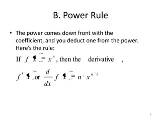 B. Power Rule
• The power comes down front with the
  coefficient, and you deduct one from the power.
  Here’s the rule:
                   n
  If f x       x , then the    derivative   ,
              d                    n 1
   f   x or            f x   n x
              dx



                                                    4
 
