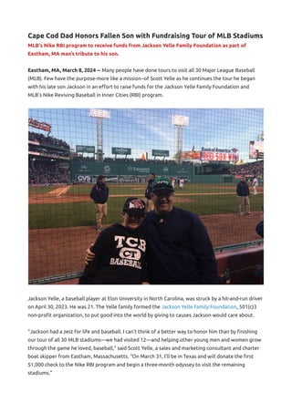 Cape Cod Dad Honors Fallen Son with Fundraising Tour of MLB Stadiums
MLB's Nike RBI program to receive funds from Jackson Yelle Family Foundation as part of
Eastham, MA man’s tribute to his son.
Eastham, MA, March 8, 2024 -- Many people have done tours to visit all 30 Major League Baseball
(MLB). Few have the purpose-more like a mission--of Scott Yelle as he continues the tour he began
with his late son Jackson in an effort to raise funds for the Jackson Yelle Family Foundation and
MLB’s Nike Reviving Baseball in Inner Cities (RBI) program.
Jackson Yelle, a baseball player at Elon University in North Carolina, was struck by a hit-and-run driver
on April 30, 2023. He was 21. The Yelle family formed the Jackson Yelle Family Foundation, 501(c)3
non-profit organization, to put good into the world by giving to causes Jackson would care about.
“Jackson had a zest for life and baseball. I can’t think of a better way to honor him than by finishing
our tour of all 30 MLB stadiums—we had visited 12—and helping other young men and women grow
through the game he loved, baseball,” said Scott Yelle, a sales and marketing consultant and charter
boat skipper from Eastham, Massachusetts. “On March 31, I’ll be in Texas and will donate the first
$1,000 check to the Nike RBI program and begin a three-month odyssey to visit the remaining
stadiums.”
 