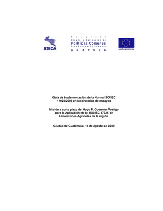 Guía de Implementación de la Norma ISO/IEC
    17025:2005 en laboratorios de ensayos

Misión a corto plazo de Hugo P. Guerrero Postigo
    para la Aplicación de la ISO/IEC 17025 en
       Laboratorios Agrícolas de la región


  Ciudad de Guatemala, 14 de agosto de 2009
 
