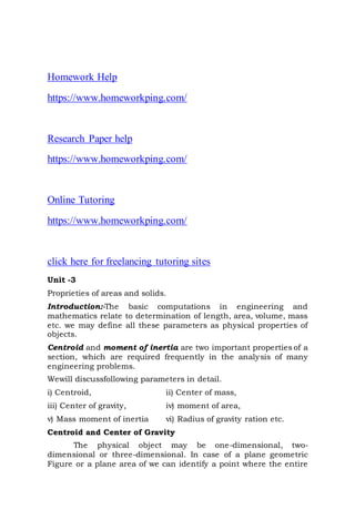 Homework Help
https://www.homeworkping.com/
Research Paper help
https://www.homeworkping.com/
Online Tutoring
https://www.homeworkping.com/
click here for freelancing tutoring sites
Unit -3
Proprieties of areas and solids.
Introduction:-The basic computations in engineering and
mathematics relate to determination of length, area, volume, mass
etc. we may define all these parameters as physical properties of
objects.
Centroid and moment of inertia are two important properties of a
section, which are required frequently in the analysis of many
engineering problems.
Wewill discussfollowing parameters in detail.
i) Centroid, ii) Center of mass,
iii) Center of gravity, iv) moment of area,
v) Mass moment of inertia vi) Radius of gravity ration etc.
Centroid and Center of Gravity
The physical object may be one-dimensional, two-
dimensional or three-dimensional. In case of a plane geometric
Figure or a plane area of we can identify a point where the entire
 