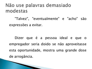 "Talvez", "eventualmente" e "acho" são
expressões a evitar.


   Dizer que é a pessoa ideal e que o
empregador seria doido se não aproveitasse
esta oportunidade, mostra uma grande dose
de arrogância.
 