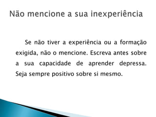 Se não tiver a experiência ou a formação
exigida, não o mencione. Escreva antes sobre
a sua capacidade de aprender depressa.
Seja sempre positivo sobre si mesmo.
 