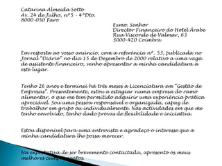 Catarina Almeida Sotto
Av. 24 de Julho, nº5 - 4ºDto.
8000-050 Faro
                                  Exmo. Senhor
                                  Director Financeiro do Hotel Árabe
                                  Rua Visconde de Valmar, 63
                                  3000-420 Coimbra

Em resposta ao vosso anúncio, com a referência nº. 53, publicada no
Jornal “Diário” no dia 15 de Dezembro de 2000 relativo a uma vaga
de assistente financeiro, venho apresentar a minha candidatura a
este lugar.


Tenho 26 anos e terminei há três meses a Licenciatura em “Gestão de
Empresas”. Presentemente, estou a estagiar numa empresa do ramo
alimentar, o que me tem permitido adquirir uma experiência prática
apreciável. Sou uma pessoa responsável e organizada, capaz de
trabalhar em grupo ou individualmente. Nas actividades em que me
tenho envolvido, tenho dado provas de flexibilidade e iniciativa.


Estou disponível para uma entrevista e agradeço o interesse que a
minha candidatura lhe possa merecer.


Na expectativa de ser brevemente contactada, apresento os meus
melhores cumprimentos.
 
