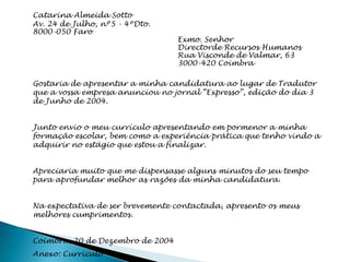 Catarina Almeida Sotto
Av. 24 de Julho, nº5 - 4ºDto.
8000-050 Faro
                                  Exmo. Senhor
                                  Directorde Recursos Humanos
                                  Rua Visconde de Valmar, 63
                                  3000-420 Coimbra

Gostaria de apresentar a minha candidatura ao lugar de Tradutor
que a vossa empresa anunciou no jornal “Expresso”, edição do dia 3
de Junho de 2004.


Junto envio o meu currículo apresentando em pormenor a minha
formação escolar, bem como a experiência prática que tenho vindo a
adquirir no estágio que estou a finalizar.


Apreciaria muito que me dispensasse alguns minutos do seu tempo
para aprofundar melhor as razões da minha candidatura.


Na expectativa de ser brevemente contactada, apresento os meus
melhores cumprimentos.


Coimbra, 20 de Dezembro de 2004
Anexo: Currículo
 