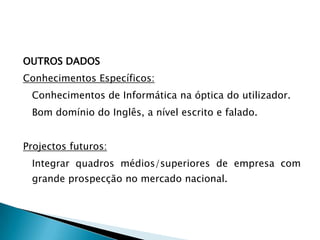 OUTROS DADOS
Conhecimentos Específicos:
 Conhecimentos de Informática na óptica do utilizador.
 Bom domínio do Inglês, a nível escrito e falado.


Projectos futuros:
 Integrar quadros médios/superiores de empresa com
 grande prospecção no mercado nacional.
 