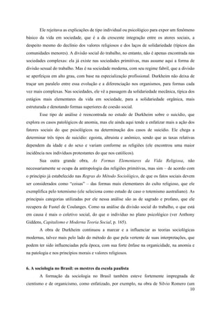 10
Ele rejeitava as explicações de tipo individual ou psicológico para expor um fenômeno
básico da vida em sociedade, que é a da crescente integração entre os atores sociais, a
despeito mesmo do declínio dos valores religiosos e dos laços de solidariedade (típicos das
comunidades menores). A divisão social do trabalho, no entanto, não é apenas encontrada nas
sociedades complexas: ela já existe nas sociedades primitivas, mas assume aqui a forma de
divisão sexual do trabalho. Mas é na sociedade moderna, com seu regime fabril, que a divisão
se aperfeiçoa em alto grau, com base na especialização profissional. Durkheim não deixa de
traçar um paralelo entre essa evolução e a diferenciação nos organismos, para formas cada
vez mais complexas. Nas sociedades, ele vê a passagem da solidariedade mecãnica, típica dos
estágios mais elementares da vida em sociedade, para a solidariedade orgânica, mais
estruturada e denotando formas superiores de coesão social.
Esse tipo de análise é reencontrada no estudo de Durkheim sobre o suicídio, que
explora os casos patológicos de anomia, mas ele ainda aqui tende a enfatizar mais a ação dos
fatores sociais do que psisológicos na determinação dos casos de suicídio. Ele chega a
determinar três tipos de suicídio: egoista, altruista e anômico, sendo que as taxas relativas
dependem da idade e do sexo e variam conforme as religiões (ele encontrou uma maior
incidência nos indivíduos protestantes do que nos católicos).
Sua outra grande obra, As Formas Elementares da Vida Religiosa, não
necessariamente se ocupa da antropologia das religiões primitivas, mas sim – de acordo com
o princípio já estabelecido nas Regras do Método Sociológico, de que os fatos sociais devem
ser considerados como “coisas” – das formas mais elementares do culto religioso, que ele
exemplifica pelo totemismo (ele seleciona como estudo de caso o totemismo australiano). As
principais categorias utilizadas por ele nessa análise são as de sagrado e profano, que ele
recupera de Fustel de Coulanges. Como na análise da divisão social do trabalho, o que está
em causa é mais o coletivo social, do que o indivíduo no plano psicológico (ver Anthony
Giddens, Capitalismo e Moderna Teoria Social, p. 165).
A obra de Durkheim continuou a marcar e a influenciar as teorias sociológicas
modernas, talvez mais pelo lado do método do que pela vertente de suas interpretações, que
podem ter sido influenciadas pela época, com sua forte ênfase na organicidade, na anomia e
na patologia e nos princípios morais e valores religiosos.
6. A sociologia no Brasil: os mestres da escola paulista
A formação da sociologia no Brasil também esteve fortemente impregnada de
cientismo e de organicismo, como enfatizado, por exemplo, na obra de Silvio Romero (um
 
