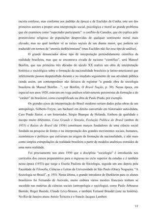 11
racista confesso, mas conforme aos padrões da época) e de Euclides da Cunha, este um dos
primeiros autores a propor uma interpretação social, psicológica e moral ao grande problema
que ele examinou como “espectador participante”: o conflito de Canudos, que ele explica pelo
primitivismo religioso de populações desprovidas de qualquer sentimento moral mais
elevado, mas no qual também vê as raízes sociais de um drama maior, que poderia ser
traduzido em termos de “anomia durkheimniana” (mas Euclides não faz esse tipo de análise).
O grande denunciador desse tipo de interpretação pretendidamente científica da
realidade brasileira, mas que se encontrava eivada de racismo “científico”, será Manoel
Bonfim, que nas primeiras três décadas do século XX realiza um obra de interpretação
histórica e sociológica sobre a formação da nacionalidade brasileira (e latino-americana) que
infelizmente passou despercebida durante e no imediato seguimento de sua atividade pública
(ainda assim, um contemporâneo não deixava de registrar “a grande obra de sociologia
brasileira de Manoel Bonfim…”; ver Bonfim, O Brasil Nação, p. 30). Nessa época, em
especial nos anos 1920, estavam em voga análises relativamente pessimistas da formação e do
“caráter” do brasileiro, como exemplificado na obra de Paulo Prado, por exemplo.
Os grandes eixos de interpretação do Brasil moderno seriam dados pelas obras de um
antropólogo, Gilberto Freyre, um bacharel em direito convertido em historiador auto-didata,
Caio Prado Júnior, e um historiador, Sérgio Buarque de Holanda. Embora de qualidade e
escopo muito diferentes, Casa Grande e Senzala, Evolução Política do Brasil (ambos de
1933) e Raízes do Brasil (de 1936) constituem marcos fundadores de uma ciência social
fundada na pesquisa de fontes e na interpretação dos grandes movimentos sociais, humanos,
econômicos e políticos que estiveram na origem da formação da nacionalidade, e não mais
como simples extrapolações da realidade brasileira a partir de modelos analíticos extraídos de
uma outra realidade.
Foi precisamente nos anos 1930 que a disciplina “sociologia” é introduzida nos
currículos dos cursos preparatórios para o ingresso no ciclo superior de estudos e é também
nessa época (1933) que surge a Escola Paulista de Sociologia, seguida um ano depois pela
Faculdade de Filosofia, Ciências e Letras da Universidade de São Paulo (Oracy Nogueira, “A
Sociologia no Brasil”, p. 193). Nesta última, o grande introdutor de Durkheim para os alunos
brasileiros foi Fernando de Azevedo, muito embora vários mestres franceses tenham se
sucedido nas matérias de ciências sociais (antropologia e sociologia), como Paulo Arbousse
Bastide, Roger Bastide, Claude Lévy-Strauss, e também Fernand Braudel (este na história).
No Rio de Janeiro atuou Anísio Teixeira e o francês Jacques Lambert.
 