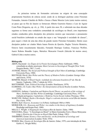 12
As primeiras turmas de formandos estiveram na origem de uma concepção
propriamente brasileira de ciência social, sendo de se distinguir paulistas como Florestan
Fernandes, Antonio Cândido de Mello e Souza e Dante Moreira Leite (entre muitos outros),
ao passo que no Rio de Janeiro se formavam Alberto Guerreiro Ramos e Luiz de Aguiar
Costa Pinto (Nogueira, op. cit., p. 194). A partir dos anos 30, e sobretudo nas duas décadas
seguintes se forma uma verdadeira comunidade de sociólogos no Brasil, com importantes
estudos conduzidos pelos discípulos dos primeiros mestres que marcariam o pensamento
social brasileiro (sobretudo no estudo das raças e sua “integração à sociedade de classes”,
para seguir o título de uma das obras do grande mestre Florestan Fernandes). Dentre esses
discípulos podem ser citados Maria Isaura Pereira de Queirós, Duglas Teixeira Monteiro,
Octavio Ianni (recentemente falecido), Fernando Henrique Cardoso, Francisco Weffort,
Juarez Rubens Brandão Lopes, Marialice Mencarini Forachi (falecida há muitos anos),
Gabriel Cohn e muitos outros.
Bibliografia
ARON, Raymond: Les Étapes de la Pensée Sociologique (Paris: Gallimard, 1980);
consultada na edição americana: Main Currents in Sociological Thought (New York:
Penguin Books, 1967, 2 vosl)
AVINERI, Shlomo: The Social and Political thought of Karl Marx (Cambridge, Cambridge
University Press, 1980)
BEETHAM, David: Max Weber and the Theory of Modern Politics (London: George Allen
and Unwin, 1974)
BOMFIM, Manoel: O Brasil Nação: realidade da soberania brasileira (2ª ed.: Rio de
Janeiro: Topbooks, 1996; 1ª edição de 1931)
BOTTOMORE, Tom: Political Sociology (London: Hutchinson, 1979)
ELDRIDGE, J.E.T.(ed.): Max Weber: the Interpretation of Social Reality (London: Nelson,
1972)
GIDDENS, Anthony: Capitalism and Modern Social Theory: an analysis of the writings of
Marx, Durkheim and Max Weber (Cambridge: Cambridge University Press, 1971;
tradução portuguesa: Capitalismo e Moderna Teoria Social, Lisboa: Presença, 1984)
MARCUSE, Herbert: Razão e Revolução: Hegel e o advento da teoria social (Rio de Janeiro:
Paz e terra, 1978)
MARX, Karl: Oeuvres, Economie I et II (Paris: Gallimard 1968 et 1969)
MERQUIOR, J.G.: Rousseau and Weber: two studies in the theory of legitimacy (London:
Routledge and Kegan Paul, 1980)
MILLS, C. Wright: A Imaginação Sociológica (Rio de Janeiro: Zahar, 1980)
NOGUEIRA, Oracy: “A Sociologia no Brasil” in Mario Guimarães Ferri e Shozo Motoyama
(orgs.), História das Ciências no Brasil (São Paulo: Edusp, 1981)
THERBORN, Goran: Science, Class and Society: on the formation of sociology and
historical materialism (London: NLB, 1976)
WEBER, Max: Ensaios de Sociologia (Rio de Janeiro: Zahar, 1979, com introdução de Hans
Gerth e C. Wright Mills)
 