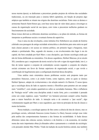 2
nessa mesma época), se dedicaram a preconizar grandes projetos de reforma das sociedades
tradicionais, ou em transição para o sistema fabril capitalista, em função de projetos algo
utópicos que também se situam nas origens das doutrinas socialistas. Entre estes se destaca o
aristocrata francês Saint-Simon que, com base nesse tipo de valor ideal, passa a investigar as
causas da organização social de sua época, com vistas a preconizar melhorias graduais no
funcionamento da sociedade.
Desse tronco derivam as diferentes doutrinas socialistas e, no plano do método, as formas de
interpretar os problemas sociais e eventuais formas de superá-los.
Essa é uma era das revoluções, como intitulou Eric Hobsbawm seu estudo de história
cobrindo essa passagem da antiga sociedade aristocrática e absolutista para uma outra na qual
mais classes passam a ter acesso ao sistema político, em primeiro lugar a burguesia, mais
adiante o proletariado. Mas, segundo ele mesmo, a era revolucionária deu lugar à era do
capital, tão bem estudada por Karl Marx e seus discípulos, que faziam sociologia ainda que
não de forma deliberada ou sistemática. Um desses seguidores, Herbert Marcuse, já no século
XX, considerou que o surgimento da teoria social se faz sob o signo da negatividade, isto é, o
fato de tentar superar o conjunto de contradições sociais negando o conjunto de relações
sociais existentes em favor de formas superiores de organização social, o que revela a
contribuição do hegelianismo para a configuração doutrinal dessa disciplina.
Uma análise mais sistemática desses problemas sociais será proposta tanto por
pensadores franceses, como o já citado Comte, como ingleses, entre os quais se destaca
Herbert Spencer, adepto do evolucionismo e da seleção natural à la Darwin. É nessa época
que a sociologia deixa de lado os aspectos morais e filosóficos para penetrar em um campo
mais “científico”, com estudos quantitativos sobre as sociedades humanas. Mas a influência
da “biologia social” sobre essa disciplina ainda é muito forte, pois a sociedade é pensada
como um corpo orgânico, cujos “membros” (os homens) precisam cumprir certas funções
para o maior benefício do todo. A intenção seria o de construir a “paz social”, algo
violentamente negado por Marx e seus seguidores, que vêem no princípio da luta de classes o
motor da história.
Nessa tradição, a sociologia aparece de fato como a ciência da luta de classes, mas os
psicólogos sociais, sobretudo franceses (como Gustave Le Bon), buscam corrigir essa visão
pela análise dos comportamentos humanos e das formas de sociabilidade. A fusão desses
diferentes ramos das ciências sociais, inclusive o da história e o da economia, irá resultar
numa das mais importantes obras já efetuados sobre o pensamento e o método da sociologia:
a do pensador alemão Max Weber. Vindo da tradição da escola histórica alemã, mas também
 