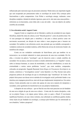 3
influenciado pelo marxismo (que ele procurará contestar), Weber deixa um importante legado
que será recuperado por praticamente todos os sociológos do século XX,a começar pelos
funcionalistas e pelos comparatistas. Com Weber a sociologia emerge, realmente, como
disciplina completa e dotada de métodos rigorosos, para servir, não mais uma causa política –
reformista ou revolucionária, como tinha sido o caso até então – mas um objetivo de análise
científica da sociedade.
2. Um reformista social: Auguste Comte
Auguste Comte se vangloriava de ter libertado a análise da sociedade de suas origens
filosóficas, dando-lhe status de ciência, ou de “filosofia positiva”, como ele preferia dizer. Ele
vê essa passagem da religião para a metafísica e daí para a ciência positiva como um
movimento ascensional, em direção de mais ordem e mais progresso para o homem em
sociedade. Ele também é um reformista social, mas pretende que seu trabalho corresponde à
verdadeira essência da sociedade moderna, enfim liberta das névoas do misticismo feudal e da
metafísica dos antigos.
Comte era um verdadeiro continuador de Saint-Simon, pois que também via na
tecnocracia e na revolução industrial os sinais precursores de uma nova sociedade. Ele foi,
aliás, o inventor da palavra “sociologie”, que ele descrevia como o estudo científico da
sociedade. Em sua época, estavam na moda os estudos administrativos, as “enquêtes” sociais,
sobre as doenças humanas, as causas da mortalidade, a vida dos trabalhadores, as raizes da
criminalidade e muitos outros problemas “sociais”, que eram medidos, comparados,
colocados em progressão. Segundo Raymond Aron (Etapas do Pensamento Sociológico), no
entanto, estatísticos e “investigadores sociais” como Quetelet e Le Play fizeram mais pelos
progressos práticos da sociologia do que as elocubrações algo “metafísicas” de Comte. Ele
próprio fazia pouco uso dessas novos métodos de investigação social, preferindo fundar a sua
doutrina com roupagens prescritivas, mais até do que simplesmente interpretativas. Em outros
termos, Comte pretendia estar no centro não apenas de uma nova maneira de interpretar a
sociedade, como igualmente de transformá-la em seus próprios fundamentos.
A despeito de seus esforços – que no final de seus dias mais pareciam aos do fundador
de uma nova religião do que de uma nova ciência – Comte não fez muitos discípulos, a não
ser na própria França e em alguns países latinos, entre os quais o Brasil. O movimento
republicano brasileiro, em suas várias vertentes, mas sobretudo no castilhismo gaúcho, herdou
várias lições do pai fundador da sociologia, a começar pelo binômio que foi entronizado na
nova bandeira, “ordem e progresso”.
 