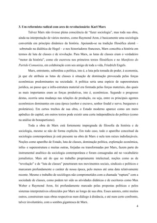 4
3. Um reformista radical com ares de revolucionário: Karl Marx
Talvez Marx não tivesse plena consciência de “fazer sociologia”, mas toda sua obra,
ainda na interpretação de vários mestres, como Raymond Aron, é basicamente uma sociologia
convertida em princípio dinâmico da história. Apoiando-se na tradição filosófica alemã –
sobretudo na dialética de Hegel – e nos historiadores franceses, Marx concebia a história em
termos de luta de classes e de revolução. Para Marx, as lutas de classes eram o verdadeiro
“motor da história”, como ele escreveu nos primeiros textos filosóficos e no Manifesto do
Partido Comunista, em colaboração com seu amigo de toda a vida, Friedrich Engels.
Marx, entretanto, subordina a política, isto é, a luta pela tomada do poder, à economia,
já que ele atribuia as lutas de classes à situação de dominação provocada pelas forças
econômicas predominantes na sociedade. A política seria uma espécie de superestrutura
jurídica, ao passo que a infra-estrutura material era formada pelas forças materiais, das quais
as mais importantes eram as forças produtivas, isto é, econômicas. Segundo o progresso
destas, ocorria uma mudança nas relações de produção, ou seja, entre os principais agentes
econômicos dominantes em casa época (senhor e escravo, senhor feudal e servo, burgueses e
proletários). Em certos trechos de sua obra, o Estado moderno aparece como um mero
apêndice do capital, em outros textos pode existir uma certa independência do político (como
na análise do bonapartismo).
Toda a obra de Marx está fortemente impregnada de filosofia da história e de
sociologia, mesmo se não de forma explícita. Em todo caso, todo o aparelho conceitual da
sociologia contemporânea já está presente na obra de Marx e nela tem raízes indisfarçáveis.
Noções como aparelho de Estado, luta de classes, dominação política, exploração econômica,
infra- e superestrutura e muitas outras, forjadas ou transformadas por Marx, fazem parte do
instrumental analítico da sociologia contemporânea e foram consagradas até no vocabulário
jornalístico. Mais até do que no trabalho propriamente intelectual, noções como as de
“revolução” e de “luta de classes” penetraram nos movimentos sociais, sindicais e políticos e
marcaram profundamente o caráter de nossa época, pelo menos até uma data relativamente
recente. Mesmo o trabalho de sociólogos não comprometidos com a chamada “ruptura” com a
sociedade de classes, como podem ter sido as atividades didáticas e de escritores como Max
Weber e Raymond Aron, foi profundamente marcado pelas propostas políticas e pelos
sistemas interpretativos oferecidos por Marx ao longo de sua obra. Esses autores, entre muitos
outros, construiram suas obras respectivas num diálogo à distância, e até num certo confronto,
talvez involuntário, com a sombra gigantesca de Marx.
 